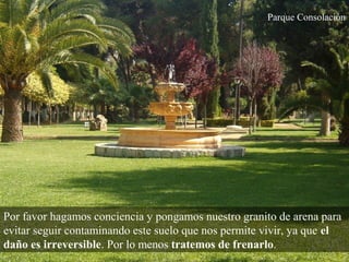 Parque Consolación
Por favor hagamos conciencia y pongamos nuestro granito de arena para
evitar seguir contaminando este suelo que nos permite vivir, ya que el
daño es irreversible. Por lo menos tratemos de frenarlo.
 