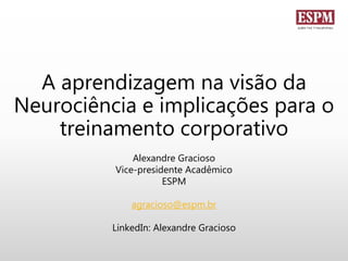 A aprendizagem na visão da
Neurociência e implicações para o
treinamento corporativo
Alexandre Gracioso
Vice-presidente Acadêmico
ESPM
agracioso@espm.br
LinkedIn: Alexandre Gracioso
 