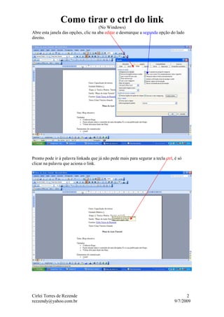 Como tirar o ctrl do link
                                      (No Windows)
Abre esta janela das opções, clic na aba editar e desmarque a segunda opção do lado
direito.




Pronto pode ir à palavra linkada que já não pede mais para segurar a tecla ctrl, é só
clicar na palavra que aciona o link.




Cirlei Torres de Rezende                                                              2
rezzendy@yahoo.com.br                                                           9/7/2009
 