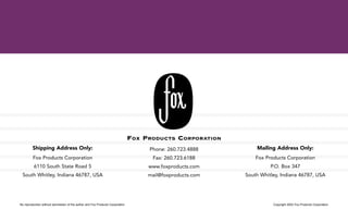 No reproduction without permission of the author and Fox Products Corporation Copyright 2002 Fox Products Corporation
Shipping Address Only:
Fox Products Corporation
6110 South State Road 5
South Whitley, Indiana 46787, USA
FOX PRODUCTS CORPORATION
Phone: 260.723.4888
Fax: 260.723.6188
www.foxproducts.com
mail@foxproducts.com
Mailing Address Only:
Fox Products Corporation
P.O. Box 347
South Whitley, Indiana 46787, USA
 