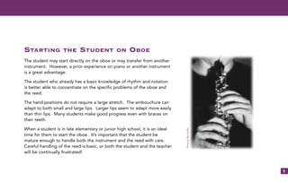 5
STARTING THE STUDENT ON OBOE
The student may start directly on the oboe or may transfer from another
instrument. However, a prior experience on piano or another instrument
is a great advantage.
The student who already has a basic knowledge of rhythm and notation
is better able to concentrate on the specific problems of the oboe and
the reed.
The hand positions do not require a large stretch. The embouchure can
adapt to both small and large lips. Larger lips seem to adapt more easily
than thin lips. Many students make good progress even with braces on
their teeth.
When a student is in late elementary or junior high school, it is an ideal
time for them to start the oboe. It’s important that the student be
mature enough to handle both the instrument and the reed with care.
Careful handling of the reed is basic, or both the student and the teacher
will be continually frustrated!
PhotobyBevSchiltz
 
