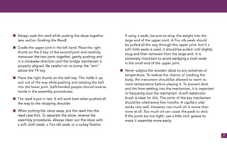 7
s Always soak the reed while putting the oboe together
(see section Soaking the Reed).
s Cradle the upper joint in the left hand. Place the right
thumb on the E key of the second joint and carefully
maneuver the two parts together, gently pushing and
in a clockwise direction until the bridge mechanism is
properly aligned. Be careful not to bump the “arm”
above the F# key.
s Place the right thumb on the bell key. This holds it up
and out of the way while pushing and twisting the bell
into the lower joint. (Left-handed people should reverse
hands in the assembly procedures).
s The reed is put in last. It will work best when pushed all
the way to the stopping shoulder.
s When putting the oboe away, put the reed into the
reed case first. To separate the oboe, reverse the
assembly procedures. Always clean out the oboe with
a soft cloth swab, a Fox silk swab or a turkey feather.
If using a swab, be sure to drop the weight into the
large end of the upper joint. A Fox silk swab should
be pulled all the way through the upper joint, but if a
soft cloth swab is used, it should be pulled until slightly
snug and then removed from the large end. It is
extremely important to avoid wedging a cloth swab
in the small end of the upper joint.
s Never subject the wooden oboe to any extremes of
temperature. To reduce the chance of cracking the
body, the instrument should be allowed to warm to
room temperature before playing it. To prevent dust
and lint from settling into the mechanism, it is important
to frequently dust the mechanism. A soft watercolor
brush is ideal for this. The joints of the key mechanism
should be oiled every few months. A capillary oiler
works very well. However, too much oil is worse than
none at all. Too much oil can cause the pads to stick.
If the joints are too tight, use a little cork grease to
make it assemble more easily.
 