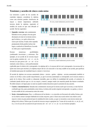 Acorde 6
Tensiones y acordes de cinco o más notas
Do sexta, estado fundamental, posición cerrada.
Do novena, estado fundamental, posición cerrada.
Do menor onceava, estado fundamental, posición cerrada.
Do treceava, estado fundamental, posición cerrada.
Las tensiones a partir de los acordes de
cuatríada (algunos consideran la séptima
como una tensión) pueden clasificarse de
mayor a menor importancia subiendo
terceras desde la séptima, siguiendo el
modelo de escala en que está ubicado el
acorde. Son las siguientes:
• Segunda o novena: más comúnmente
llamada novena, porque crea una gran
disonancia al estar en la misma octava
que la tónica, y se suele colocar una
octava por encima. Usada como segunda
propiamente dicha podría incluso dar
lugar a confusión al identificar el acorde
en oídos poco experimentados.
Existen numerosas posibilidades
combinando inversiones y omisiones. Por
ejemplo, en un acorde de do novena mayor
con la quinta omitida (do - mi - si - re), la
novena (re) por graves (do - re - mi - si) se
realzaría como tónica, y sería perfectamente
explicable pues la tónica (do) corresponde a la séptima del re, la tercera del do (mi) corresponde a la novena del re
(justo una octava por encima) y la séptima mayor del do a la sexta del re (no muy estable en un acorde, pero perfecta
al modular para pasar de tonalidad mayor a menor o viceversa).
El acorde de séptima con novena aumentada (tónica - tercera - quinta - séptima - novena aumentada) también se
conoce en el blues como acorde mayor/menor, ya que la novena aumentada se corresponde con la tercera menor a
partir de la tónica. Este acorde es altamente inestable, pues no define la modalidad del acorde, al contrario, la
confunde (puede decirse que es a la vez mayor y menor), aunque usado con maestría puede dar buenos resultados.
No debe tomarse a la ligera pues su mal uso puede resultar desastroso para la armonía de una canción.
• Cuarta u oncena/onceava: llamada más comúnmente oncena por la misma razón que la novena, es más fácil de
confundir que ésta, pues poniéndola como tónica, la tónica del acorde original corresponde a su quinta, y esta es
la más estable de las consonancias entre dos notas.
• Sexta o trecena/treceava: Esta ―a diferencia de las demás― es conocida con frecuencia de ambas formas, por
ser la relativa menor (siempre hablando de escalas mayores, pues si fuera una escala menor esta relativa sería
mayor) y tener un gran potencial para la modulación entre escalas, ya que se encuentra a una tercera menor por
debajo de la tónica. Nótese que el acorde de treceava mayor superpone las 7 notas de la escala (do, re, mi, fa, sol,
la y si en el caso de la escala de do) por terceras (do - mi - sol - si - re - fa - la, en el mismo ejemplo).
 