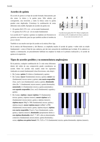 Acorde 7
Acordes de quinta
4 acordes de fa quinta (Fa5, F5). Nótese la duplicación
de la tónica en B y la duplicación de tónica y quinta en
D, así como la inversión en C y D.
El acorde de quinta es el tipo de acorde formado, básicamente, por
dos notas: la tónica y la quinta justa. Sólo admite, por
consiguiente, una inversión, y tanto la tónica como la quinta
pueden estar duplicadas. Constituye la combinación de notas
diferentes más estable. Ejemplos de acordes de quinta son:
• Do quinta (Do5, C5) = do - sol en estado fundamental.
• Fa quinta (Fa5, F5) = fa - do en estado fundamental.
Los acordes de 5.ª (quinta o quintas) se emplean con frecuencia en
guitarras con distorsión, para las que también reciben el nombre de
power chords.
También se usa mucho este tipo de acordes en la música New Age.
En la música del Renacimiento y del Barroco, se empleaba mucho el acorde de quinta ―sobre todo en estado
fundamental― como el final de una cadencia, por dar más sensación de estabilidad que la tríada. Si la cadencia se
repetía a continuación, un procedimiento habitual era emplear la tríada en la primera realización y el acorde de
quinta en la repetición.
Tipos de acordes posibles y su nomenclatura anglosajona
Do aumentado en estado fundamental.
Do séptima en estado fundamental.
En la práctica, cualquier combinación de 2 o más notas diferentes
dentro del orden de una composición puede considerarse un
acorde. Entre los acordes más usados están los siguientes
(indicados en estado fundamental (véase Inversiones, más abajo):
• De 2 notas: quinta (5) (tónica o fundamental y quinta).
• De 3 notas: mayor (fundamental, tercera y quinta), menor (m)
(fundamental, tercera menor y quinta), con cuarta suspendida
(4sus, sus4 o sus) (fundamental, cuarta y quinta), disminuido
(dim, ∆ o °) (fundamental, tercera menor y quinta disminuida),
aumentado (+) (fundamental, tercera y quinta aumentada) y
con segunda suspendida (2sus, sus2) (fundamental, segunda y
quinta).
• De 4 notas: séptima o mayor séptima (7) (fundamental,
tercera, quinta y séptima (menor)), menor séptima (m7)
(fundamental, tercera menor, quinta y séptima (menor)),
séptima mayor (Maj7 o 7M) (fundamental, tercera, quinta y
séptima mayor), menor séptima mayor (mMaj7, m7M)
(fundamental, tercera menor, quinta, séptima mayor), séptima
con cuarta suspendida (7sus4 o 7sus) (fundamental, cuarta,
quinta y séptima (menor)), disminuido (propiamente dicho) o
con séptima disminuida (dim7, °7, ∆7 o dim en determinados
contextos) (fundamental, tercera menor, quinta disminuida y
sexta), séptima con quinta bemol (7♭5, 7(♭5) o 7-5) (fundamental, tercera, quinta disminuida, séptima (menor)),
 