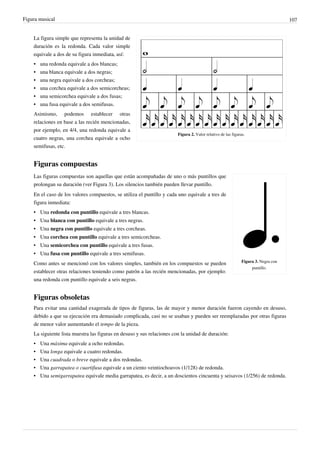 Figura musical 107
Figura 2. Valor relativo de las figuras.
La figura simple que representa la unidad de
duración es la redonda. Cada valor simple
equivale a dos de su figura inmediata, así:
•• una redonda equivale a dos blancas;
•• una blanca equivale a dos negras;
•• una negra equivale a dos corcheas;
•• una corchea equivale a dos semicorcheas;
•• una semicorchea equivale a dos fusas;
•• una fusa equivale a dos semifusas.
Asimismo, podemos establecer otras
relaciones en base a las recién mencionadas,
por ejemplo, en 4/4, una redonda equivale a
cuatro negras, una corchea equivale a ocho
semifusas, etc.
Figuras compuestas
Figura 3. Negra con
puntillo.
Las figuras compuestas son aquellas que están acompañadas de uno o más puntillos que
prolongan su duración (ver Figura 3). Los silencios también pueden llevar puntillo.
En el caso de los valores compuestos, se utiliza el puntillo y cada uno equivale a tres de
figura inmediata:
• Una redonda con puntillo equivale a tres blancas.
• Una blanca con puntillo equivale a tres negras.
• Una negra con puntillo equivale a tres corcheas.
• Una corchea con puntillo equivale a tres semicorcheas.
• Una semicorchea con puntillo equivale a tres fusas.
• Una fusa con puntillo equivale a tres semifusas.
Como antes se mencionó con los valores simples, también en los compuestos se pueden
establecer otras relaciones teniendo como patrón a las recién mencionadas, por ejemplo:
una redonda con puntillo equivale a seis negras.
Figuras obsoletas
Para evitar una cantidad exagerada de tipos de figuras, las de mayor y menor duración fueron cayendo en desuso,
debido a que su ejecución era demasiado complicada, casi no se usaban y pueden ser reemplazadas por otras figuras
de menor valor aumentando el tempo de la pieza.
La siguiente lista muestra las figuras en desuso y sus relaciones con la unidad de duración:
• Una máxima equivale a ocho redondas.
• Una longa equivale a cuatro redondas.
• Una cuadrada o breve equivale a dos redondas.
• Una garrapatea o cuartifusa equivale a un ciento veintiochoavos (1/128) de redonda.
• Una semigarrapatea equivale media garrapatea, es decir, a un doscientos cincuenta y seisavos (1/256) de redonda.
 