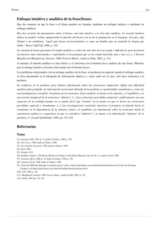 Fraseo 111
Enfoque intuitivo y analítico de la frase/fraseo
Hay dos maneras en que la frase o el fraseo pueden ser tratadas: mediante un enfoque intuitivo o mediante un
enfoque analítico.
Hay dos escuelas de pensamiento sobre el fraseo, una más intuitiva y la otra más analítica. La escuela intuitiva
utiliza un modelo verbal, equiparando la función del fraseo con la de la puntuacion en el lenguaje. Así pues, dijo
Chopin a un estudiante, "aquel que frasea incorrectamente es como un hombre que no entiende la lengua que
habla." Nancy Toff Toff, 1996, p. 150.
La cuestión de hasta qué punto el estudio analítico y crítico de una obra de arte ayuda o dificulta la apreciación de
sus factores más emocionales y espirituales es la pregunta que se ha estado haciendo una y otra vez [...] Stewart
Macpherson Macpherson, Stewart, 1908. Form in Music, citado en Dale, 2003, p. 123.
A menudo, el método analítico es más teórico y se relaciona con el término frase (análisis de una frase). Mientras
que el enfoque intuitivo está más relacionado con el término fraseo.
Los problemas relacionados con un enfoque analítico de la frase, se producen en especial cuando el enfoque analítico
se basa únicamente en la búsqueda de información objetiva o, como suele ser el caso, sólo hace referencia a la
partitura:
La confianza en la partitura para obtener información sobre las estructuras temporales refleja una dificultad
analítica más profunda. La información estructural obtenida de la partitura es aprehendida visualmente y, como tal,
está predispuesta a modelos visualistas de la estructura. Estos modelos se basan en la simetría y el equilibrio y en
una noción atemporal de la estructura "objetiva". [...] Las estructuras percibidas temporal y auditivamente son una
negación de la realidad porque no se puede decir que "existan" en la forma en que lo hacen las estructuras
percibidas espacial y visualmente. [...] Las investigaciones musicales muestran el prejuicio occidental hacia el
visualismo en la dependencia de la simetría visual y el equilibrio. La información sobre la estructura desde la
experiencia auditiva es sospechosa ya que se considera "subjetiva" y se opone a la información "objetiva" de la
partitura. F. Joseph SmithSmith, 1989, pp. 121-124.
Referencias
Notas
[1][1] Larousse; Falk, 1958, p. 11 citado en Nattiez, 1990, p. 158.
[2] New Grove, 1980 citado en Nattiez, 1990.
[3] Encyclopédie Fasquelle, 1958 citado en Nattiez, 1990.
[4][4] Stein, 2005.
[5][5] Winold, 1975.
[6][6] Burkhart, Charles: «The Phrase Rhythm of Chopin's A-flat Major Mazurka, Op. 59, No. 2», citado en Stein, 2005.
[7][7] Larousse, Davie, 1966, p. 19 citado en Nattiez, 1990, p. 159.
[8][8] Larousse, Davie, 1966 citado en Nattiez, 1990.
[9] «Nouvelle Méthode théorique et pratique pour le violon» (http://epub.library.ucla.edu/leguin/boccherini/section15.htm) de Giuseppe
Cambini ( ref (http://epub.library.ucla.edu/LeGuin/Boccherini/contents.htm))
[10][10] Toff, 1996, p. 150.
[11] Macpherson, Stewart, 1908. Form in Music, citado en Dale, 2003, p. 123.
[12][12] Smith, 1989, pp. 121-124.
 