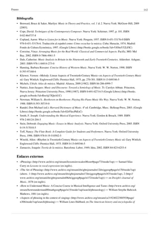 Fraseo 112
Bibliografía
• Benward, Bruce & Saker, Marilyn: Music in Theory and Practice, vol. 1 & 2. Nueva York: McGraw-Hill, 2009
[2003].
• Cope, David: Techniques of the Contemporary Composer. Nueva York: Schirmer, 1997, p. 101. ISBN
0-02-864737-8
• Copland, Aaron: What to Listen for in Music. Nueva York: Penguin, 1957. ISBN 0-451-53176-0 ISBN
978-0-451-53176-6. Traducción al español como: Cómo escuchar la música. Cuba: Huracán, 1974; Madrid:
Fondo de Cultura Económica, 1997. (Google Libros) (http://books.google.es/books?id=YJOtnY52LFIC)
• Corozine, Vince: Arranging Music for the Real World: Classical and Commercial Aspects. Pacific, MO: Mel
Bay, 2002. ISBN 0-7866-4961-5
• Dale, Catherine: Music Analysis in Britain in the Nineteenth and Early Twentieth Centuries. Aldershot: Ashgate,
2003. ISBN 978-1-84014-273-0
• Hanning, Barbara Russano: Concise History of Western Music. Nueva York: W. W. Norton, 1998. ISBN
0-393-97168-6
• Kliewer, Vernon: «Melody: Linear Aspects of Twentieth-Century Music» en Aspects of Twentieth-Century Music
ed. Gary Wittlich. Englewood Cliffs: Prentice Hall, 1975, pp. 270-301. ISBN 0-13-049346-5
• Michels, Ulrich: Atlas de música. Madrid: Alianza, 2009 [1982]. ISBN 84-206-6999-7
• Nattiez, Jean-Jacques: Music and Discourse: Toward a Semiology of Music. Tr. Carolyn Abbate. Princeton,
Nueva Jersey: Princeton University Press, 1990 [1987]. ISBN 0-691-02714-5 (Google Libros) (http://books.
google.es/books?id=RmAji7JQnAUC)
• Newman, William S.: Beethoven on Beethoven: Playing His Piano Music His Way. Nueva York: W. W. Norton,
1988. ISBN 0-393-30719-0
• Randel, Don Michael (ed.): Harvard Dictionary of Music. 4ª ed. Cambridge, Mass.: Belknap Press, 2003. (Google
Libros) (http://books.google.es/books?id=02rFSecPhEsC)
• Smith, F. Joseph: Understanding the Musical Experience. Nueva York: Gordon & Breach, 1989. ISBN
978-2-88124-204-5
• Stein, Deborah: Engaging Music: Essays in Music Analysis. Nueva York: Oxford University Press, 2005. ISBN
0-19-517010-5
• Toff, Nancy: The Flute Book: A Complete Guide for Students and Performers. Nueva York: Oxford University
Press, 1996. ISBN 978-0-19-510502-5
• Winold, Allen: «Rhythm in Twentieth-Century Music» en Aspects of Twentieth-Century Music ed. Gary Wittlich.
Englewood Cliffs: Prentice Hall, 1975. ISBN 0-13-049346-5
• Zamacois, Joaquín: Teoría de la música. Barcelona: Labor, 1949; Idea, 2002. ISBN 84-823-6253-4
Enlaces externos
• «Phrasing» (http://www.archive.org/stream/lessonsinvocalex00curr#page/73/mode/1up) — Samuel Silas
Curry en Lessons in vocal expression (en inglés).
• «The Art of Phrasing» (http://www.archive.org/stream/dwightsjournalm12dwiggoog#page/n170/mode/1up)
(altern.: 1 (http://www.archive.org/stream/dwightsjournalm17dwiggoog#page/n167/mode/1up), 2 (http://
www.archive.org/stream/dwightsjournalm08dwiggoog#page/n172/mode/1up)) — en Dwight's Journal of
Music, 1878 (en inglés).
• «How to Understand Music: A Concise Course in Musical Intelligence and Taste» (http://www.archive.org/
stream/howtounderstand00mathgoog#page/n15/mode/1up/search/phraseology) — William Smythe Babcock
Mathews, 1881 (en inglés).
• «Aspects of phrasing in the context of singing» (http://www.archive.org/stream/cu31924022388593#page/
n306/mode/1up/search/phrasing) — William Lines Hubbard, en The American history and encyclopedia of
 