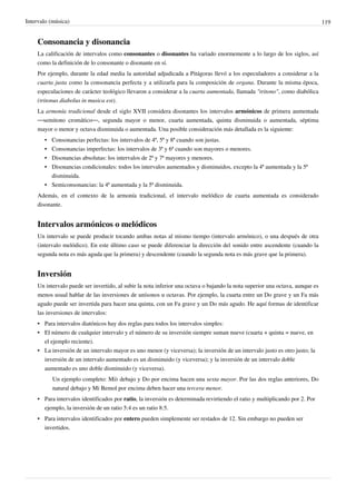 Intervalo (música) 119
Consonancia y disonancia
La calificación de intervalos como consonantes o disonantes ha variado enormemente a lo largo de los siglos, así
como la definición de lo consonante o disonante en sí.
Por ejemplo, durante la edad media la autoridad adjudicada a Pitágoras llevó a los especuladores a considerar a la
cuarta justa como la consonancia perfecta y a utilizarla para la composición de organa. Durante la misma época,
especulaciones de carácter teológico llevaron a considerar a la cuarta aumentada, llamada "tritono", como diabólica
(tritonus diabolus in musica est).
La armonía tradicional desde el siglo XVII considera disonantes los intervalos armónicos de primera aumentada
—semitono cromático—, segunda mayor o menor, cuarta aumentada, quinta disminuida o aumentada, séptima
mayor o menor y octava disminuida o aumentada. Una posible consideración más detallada es la siguiente:
•• Consonancias perfectas: los intervalos de 4ª, 5ª y 8ª cuando son justas.
•• Consonancias imperfectas: los intervalos de 3ª y 6ª cuando son mayores o menores.
•• Disonancias absolutas: los intervalos de 2ª y 7ª mayores y menores.
•• Disonancias condicionales: todos los intervalos aumentados y disminuidos, excepto la 4ª aumentada y la 5ª
disminuida.
•• Semiconsonancias: la 4ª aumentada y la 5ª disminuida.
Además, en el contexto de la armonía tradicional, el intervalo melódico de cuarta aumentada es considerado
disonante.
Intervalos armónicos o melódicos
Un intervalo se puede producir tocando ambas notas al mismo tiempo (intervalo armónico), o una después de otra
(intervalo melódico). En este último caso se puede diferenciar la dirección del sonido entre ascendente (cuando la
segunda nota es más aguda que la primera) y descendente (cuando la segunda nota es más grave que la primera).
Inversión
Un intervalo puede ser invertido, al subir la nota inferior una octava o bajando la nota superior una octava, aunque es
menos usual hablar de las inversiones de unísonos u octavas. Por ejemplo, la cuarta entre un Do grave y un Fa más
agudo puede ser invertida para hacer una quinta, con un Fa grave y un Do más agudo. He aquí formas de identificar
las inversiones de intervalos:
•• Para intervalos diatónicos hay dos reglas para todos los intervalos simples:
•• El número de cualquier intervalo y el número de su inversión siempre suman nueve (cuarta + quinta = nueve, en
el ejemplo reciente).
•• La inversión de un intervalo mayor es uno menor (y viceversa); la inversión de un intervalo justo es otro justo; la
inversión de un intervalo aumentado es un disminuido (y viceversa); y la inversión de un intervalo doble
aumentado es uno doble disminuido (y viceversa).
Un ejemplo completo: Mi♭ debajo y Do por encima hacen una sexta mayor. Por las dos reglas anteriores, Do
natural debajo y Mi Bemol por encima deben hacer una tercera menor.
• Para intervalos identificados por ratio, la inversión es determinada revirtiendo el ratio y multiplicando por 2. Por
ejemplo, la inversión de un ratio 5:4 es un ratio 8:5.
• Para intervalos identificados por entero pueden simplemente ser restados de 12. Sin embargo no pueden ser
invertidos.
 