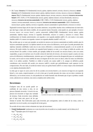 Acorde 9
• De 7 notas: treceava (13) (fundamental, tercera, quinta, séptima (menor), novena, onceava y treceava), menor
treceava (m13) (fundamental, tercera menor, quinta, séptima (menor), novena, onceava y treceava), treceava
mayor (Maj13) (fundamental, tercera, quinta, séptima mayor, novena, onceava y treceava), treceava con novena
bemol (13♭9, 13(♭9) o 13-9) (fundamental, tercera, quinta, séptima (menor), novena disminuida, onceava y
treceava), treceava con novena aumentada (13♯9, 13(♯9) o 13+9) (fundamental, tercera, quinta, séptima
(menor), novena aumentada, onceava y treceava), treceava con onceava aumentada (13♯11) (fundamental,
tercera mayor, quinta, séptima, novena (o segunda), onceava aumentada (o quinta bemol) y treceava (o sexta)).
Siguiendo la misma lógica de los tipos de acordes anteriores, son posibles muchas otras combinaciones de intervalos
que dan lugar a tipos aún menos estables, de uso general menos frecuente, como puede ser, por ejemplo, el menor
treceava mayor con novena bemol y quinta aumentada (mMaj13♭9♯5) (fundamental, tercera menor, quinta
aumentada, séptima mayor, novena (o segunda) disminuida, onceava (o cuarta) y treceava (o sexta)). Otras
combinaciones no listadas anteriormente: con segunda o con segunda añadida (add2 o 2), con cuarta o con cuarta
añadida (add4 o 4), menor con segunda o menor con segunda añadida (madd2 o m2), etc.
Hay acordes que no se usan; por ejemplo, un acorde de onceava con treceava aumentada no tendría sentido, pues la
treceava aumentada equivale a la séptima natural con una octava de diferencia, con lo que el acorde presentaría dos
séptimas naturales redobladas (cada una en una octava diferente) y consecuentemente pasaría a ser un acorde de
onceava. De modo similar, los acordes con segunda bemol tampoco se usan, y en su lugar se habla de acordes con
novena bemol. En cambio, sí tiene sentido, por ejemplo, hablar de un acorde con onceava frente a otro con cuarta
suspendida, ya que en el primer caso el acorde consta de intervalos de tercera y de onceava (igual a cuarta con una
octava de diferencia) simultáneamente, mientras que en el segundo la tercera ha desaparecido para ser sustituida por
la cuarta, con lo cual no existe redoble de notas en ninguno de los dos casos (es decir, todas las notas son diferentes
entre sí en ambos acordes). También es válido el acorde con cuarta (add4 o 4), aunque en definitiva puede
considerarse una inversión del acorde con onceava (add11), acorde que preferiblemente suele aparecer en las
composiciones. Por otro lado, el acorde de menor sexta con quinta bemol (m6♭5) se conoce mejor como disminuido
o con séptima disminuida (dim7).
La idea que se sigue en casos como los de los acordes con novena bemol y con onceava en lugar de con segunda
bemol y con cuarta, respectivamente, es la de evitar que el acorde presente dos notas con un único semitono de
diferencia y en la misma octava, lo cual produciría un sonido bastante más disonante que el que se produce cuando
existe, además de ese semitono, una octava completa entre ambas notas.
Inversiones
Acorde de do mayor en estado fundamental y en primera y segunda inversiones.
Cualquier nota de un acorde puede ser
cambiada de una octava a otra, en un
proceso llamado inversión. A través de este
proceso de inversión se logra una variedad
de texturas. Cada inversión viene definida
por el bajo (nota más grave) de las que
forman el acorde. Son irrelevantes para cada inversión, por consiguiente, tanto el orden de las notas, como su
aparición o no en el acorde, con excepción de la más grave.
En acordes de tres notas existen solamente tres tipos de inversiones:
• Estado fundamental: realmente no es una inversión sino el acorde en su estado natural, con la tónica en el
bajo.
[5]
Ejemplos para el do mayor son:
• do
2
, mi
2
, sol
2
;
• do
2
, sol
3
, mi
4
;
• do
2
, mi
3
, sol
3
; etc.
 