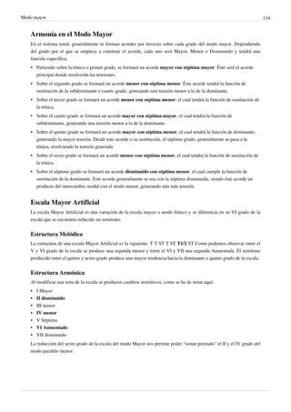 Modo mayor 134
Armonía en el Modo Mayor
En el sistema tonal, generalmente se forman acordes por terceras sobre cada grado del modo mayor. Dependiendo
del grado por el que se empiece a construir el acorde, cada uno será Mayor, Menor o Disminuido y tendrá una
función específica.
• Partiendo sobre la tónica o primer grado, se formará un acorde mayor con séptima mayor. Éste será el acorde
principal donde resolverán las tensiones.
• Sobre el segundo grado se formará un acorde menor con séptima menor. Éste acorde tendrá la función de
sustitución de la subdominante o cuarto grado, generando una tensión menor a la de la dominante.
• Sobre el tercer grado se formará un acorde menor con séptima menor, el cual tendrá la función de sustitución de
la tónica.
• Sobre el cuarto grado se formará un acorde mayor con séptima mayor, el cual tendrá la función de
subdominante, generando una tensión menor a la de la dominante.
• Sobre el quinto grado se formará un acorde mayor con séptima menor, el cual tendrá la función de dominante,
generando la mayor tensión. Desde este acorde o su sustitución, el séptimo grado, generalmente se pasa a la
tónica, resolviendo la tensión generada.
• Sobre el sexto grado se formará un acorde menor con séptima menor, el cual tendrá la función de sustitución de
la tónica.
• Sobre el séptimo grado se formará un acorde disminuido con séptima menor, el cual cumple la función de
sustitución de la dominante. Este acorde generalmente se usa con la séptima disminuida, siendo éste acorde un
producto del intercambio modal con el modo menor, generando aún más tensión.
Escala Mayor Artificial
La escala Mayor Artificial es una variación de la escala mayor o modo Jónico y se diferencia en su VI grado de la
escala que se encuentra reducido un semitono.
Estructura Melódica
La estructura de una escala Mayor Artificial es la siguiente: T T ST T ST T1/2 ST Como podemos observar entre el
V y VI grado de la escala se produce una segunda menor y entre el VI y VII una segunda Aumentada. El semitono
producido entre el quinto y sexto grado produce una mayor tendencia hacia la dominante o quinto grado de la escala.
Estructura Armónica
Al modificar una nota de la escala se producen cambios armónicos, como se ha de notar aquí:
•• I Mayor
•• II disminuido
•• III menor
•• IV menor
•• V Séptima
•• VI Aumentado
•• VII disminuido
La reducción del sexto grado de la escala del modo Mayor nos permite poder "tomar prestado" el II y el IV grado del
modo paralelo menor.
 