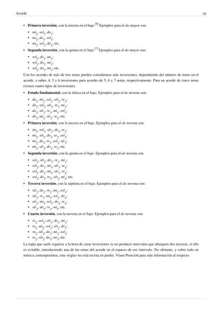 Acorde 10
• Primera inversión, con la tercera en el bajo.
[6]
Ejemplos para el do mayor son:
• mi
2
, sol
2
, do
3
;
• mi
2
, do
3
, sol
3
;
• mi
2
, sol
3
, do
4
; etc.
• Segunda inversión, con la quinta en el bajo.
[7]
Ejemplos para el do mayor son:
• sol
2
, do
3
, mi
3
;
• sol
2
, do
3
, mi
3
;
• sol
2
, do
3
, mi
3
; etc.
Con los acordes de más de tres notas pueden considerarse más inversiones, dependiendo del número de notas en el
acorde, a saber, 4, 5 y 6 inversiones para acordes de 5, 6 y 7 notas, respectivamente. Para un acorde de cinco notas
existen cuatro tipos de inversiones:
• Estado fundamental, con la tónica en el bajo. Ejemplos para el do novena son:
• do
2
, mi
2
, sol
2
, si♭
2
, re
3
;
• do
2
, sol
2
, si♭
2
, re
3
, mi
3
;
• do
2
, si♭
2
, re
3
, mi
3
, sol
3
;
• do
2
, mi
2
, si♭
2
, re
3
; etc.
• Primera inversión, con la tercera en el bajo. Ejemplos para el do novena son:
• mi
2
, sol
2
, si♭
2
, do
3
, re
3
;
• mi
2
, si♭
2
, do
3
, re
3
, sol
3
;
• mi
2
, do
3
, re
3
, sol
3
, si♭
3
;
• mi
2
, si♭
2
, do
3
, re
3
; etc.
• Segunda inversión, con la quinta en el bajo. Ejemplos para el do novena son:
• sol
2
, si♭
2
, do
3
, re
3
, mi
3
;
• sol
2
, do
3
, mi
3
, si♭
3
, re
4
;
• sol
2
, do
3
, mi
3
, si♭
3
, re
4
;
• sol
2
, do
3
, re
3
, si♭
3
, mi
4
; etc.
• Tercera inversión, con la séptima en el bajo. Ejemplos para el do novena son:
• si♭
2
, do
3
, re
3
, mi
3
, sol
3
;
• si♭
2
, re
3
, mi
3
, sol
3
, do
4
;
• si♭
2
, mi
3
, sol
3
, do
4
, re
4
;
• si♭
2
, do
3
, re
3
, mi
3
; etc.
• Cuarta inversión, con la novena en el bajo. Ejemplos para el do novena son:
• re
2
, sol
2
; si♭
2
, do
3
, mi
3
;
• re
2
, mi
2
, sol
2
; si♭
2
, do
3
;
• re
2
, si♭
2
, do
3
; mi
3
, sol
3
;
• re
2
, si♭
2
, do
3
; mi
3
; etc.
La regla que suele seguirse a la hora de crear inversiones es no producir intervalos que abarquen dos terceras, si ello
es evitable, introduciendo una de las notas del acorde en el espacio de ese intervalo. No obstante, y sobre todo en
música contemporánea, esta «regla» no está escrita en piedra. Véase Posición para más información al respecto.
 