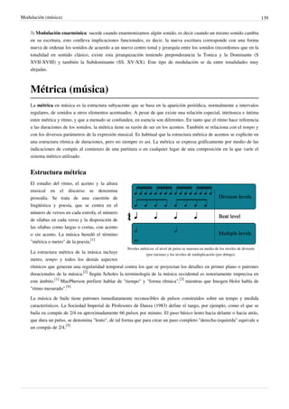 Modulación (música) 139
3) Modulación enarmónica: sucede cuando enarmonizamos algún sonido, es decir cuando un mismo sonido cambia
en su escritura, esto conlleva implicaciones funcionales, es decir, la nueva escritura corresponde con una forma
nueva de ordenar los sonidos de acuerdo a un nuevo centro tonal y jerarquía entre los sonidos (recordemos que en la
tonalidad en sentido clásico, existe esta jerarquización teniendo preponderancia la Tonica y la Dominante (S
XVII-XVIII) y también la Subdominante (SS. XV-XX). Este tipo de modulación se da entre tonalidades muy
alejadas.
Métrica (música)
La métrica en música es la estructura subyacente que se basa en la aparición periódica, normalmente a intervalos
regulares, de sonidos u otros elementos acentuados. A pesar de que existe una relación especial, intrínseca e íntima
entre métrica y ritmo, y que a menudo se confunden, en esencia son diferentes. En tanto que el ritmo hace referencia
a las duraciones de los sonidos, la métrica tiene su razón de ser en los acentos. También se relaciona con el tempo y
con los diversos parámetros de la expresión musical. Es habitual que la estructura métrica de acentos se explicite en
una estructura rítmica de duraciones, pero no siempre es así. La métrica se expresa gráficamente por medio de las
indicaciones de compás al comienzo de una partitura o en cualquier lugar de una composición en la que varíe el
sistema métrico utilizado.
Estructura métrica
Niveles métricos: el nivel de pulso se muestra en medio de los niveles de división
(por encima) y los niveles de multiplicación (por debajo).
El estudio del ritmo, el acento y la altura
musical en el discurso se denomina
prosodia. Se trata de una cuestión de
lingüística y poesía, que se centra en el
número de versos en cada estrofa, el número
de sílabas en cada verso y la disposición de
las sílabas como largas o cortas, con acento
o sin acento. La música heredó el término
"métrica o metro" de la poesía.
[1]
La estructura métrica de la música incluye
metro, tempo y todos los demás aspectos
rítmicos que generan una regularidad temporal contra los que se proyectan los detalles en primer plano o patrones
duracionales de la música.
[2]
Según Scholes la terminología de la música occidental es notoriamente imprecisa en
este ámbito.
[1]
MacPherson prefiere hablar de "tiempo" y "forma rítmica",
[3]
mientras que Imogen Holst habla de
"ritmo mesurado".
[4]
La música de baile tiene patrones inmediatamente reconocibles de pulsos construidos sobre un tempo y medida
característicos. La Sociedad Imperial de Profesores de Danza (1983) define el tango, por ejemplo, como el que se
baila en compás de 2/4 en aproximadamente 66 pulsos por minuto. El paso básico lento hacia delante o hacia atrás,
que dura un pulso, se denomina "lento", de tal forma que para crear un paso completo "derecha-izquierda" equivale a
un compás de 2/4.
[5]
 