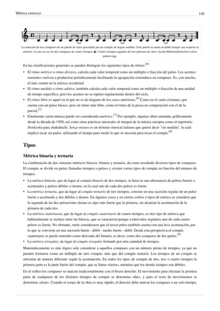 Métrica (música) 140
La notación de tres compases de un patrón de clave precedido por un compás de negras estables. Este patrón se anota en doble tiempo con respecto al
anterior, en uno en vez de dos compases de cuatro tiempos.  Cuatro tiempos seguidos de tres patrones de clave Ayuda:MultimediaArchivo:clave
pattern.ogg.
En las clasificaciones generales se pueden distinguir los siguientes tipos de ritmos:
[6]
• El ritmo métrico o ritmo divisivo, calcula cada valor temporal como un múltiplo o fracción del pulso. Los acentos
normales vuelven a producirse periódicamente facilitando la agrupación sistemática en compases. Es, con mucho,
el más común en la música occidental.
• El ritmo medido o ritmo aditivo, también calcula cada valor temporal como un múltiplo o fracción de una unidad
de tiempo específico, pero los acentos no se repiten regularmente dentro del ciclo.
• El ritmo libre es aquel en el que no se da ninguno de los casos anteriores.
[6]
Como en el canto cristiano, que
cuenta con un pulso básico, pero un ritmo más libre, como el ritmo de la prosa en comparación con el de la
poesía.
[1]
• Finalmente cierta música puede ser considerada amétrica.
[7]
Por ejemplo, algunas obras anotadas gráficamente
desde la década de 1950; así como otras prácticas musicales al margen de la música europea como el repertorio
Honkyoku para shakuhachi. Senza misura es un término musical italiano que quiere decir "sin medida", lo cual
implica tocar sin pulso, utilizando el tiempo para medir lo que se necesita para tocar el compás.
[8]
Tipos
Métrica binaria y ternaria
La combinación de dos sistemas métricos básicos, binario y ternario, da como resultado diversos tipos de compases.
El compás se divide en partes llamadas tiempos o pulsos y existen varios tipos de compás en función del número de
tiempos.
• La métrica binaria, que da lugar al compás binario de dos tiempos, se basa en una alternancia de pulsos fuertes o
acentuados y pulsos débiles o átonos, en la cual uno de cada dos pulsos es fuerte.
• La métrica ternaria, que da lugar al compás ternario de tres tiempos, consiste en una sucesión regular de un pulso
fuerte o acentuado y dos débiles o átonos. En algunos casos y en ciertos estilos o tipos de música se considera que
la segunda de las dos pulsaciones átonas es algo más fuerte que la primera, sin alcanzar la acentuación de la
primera de cada tres.
• La métrica cuaternaria, que da lugar al compás cuaternario de cuatro tiempos, es otro tipo de métrica que
habitualmente se incluye entre las básicas, que se caracteriza porque a intervalos regulares uno de cada cuatro
pulsos es fuerte. No obstante, suele considerarse que el tercer pulso también cuenta con una leve acentuación, por
lo que se convierte en una sucesión fuerte - débil - medio fuerte - débil. Desde esta perspectiva el compás
cuaternario se puede entender como derivado del binario, es decir, como dos compases de dos partes.
[9]
• La métrica irregular, da lugar al compás irregular formado por otra cantidad de tiempos.
Matemáticamente es más lógico solo considerar a aquellos compases con un número primo de tiempos, ya que no
pueden formarse como un múltiplo de otro compás, más que del compás unitario. Los tiempos de un compás se
articulan de manera diferente según la acentuación. En todos los tipos de compás de dos, tres o cuatro tiempos la
primera parte es la parte fuerte del compás, que se llama «tierra»; mientras que los demás tiempos son débiles.
En el solfeo los compases se marcan tradicionalmente con el brazo derecho. El movimiento para efectuar la primera
parte de cualquiera de los distintos tiempos de compás se denomina «dar», y para el resto de movimientos se
denomina «alzar». Cuando el tempo de la obra es muy rápido, el director debe marcar los compases a un solo tiempo,
 