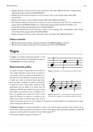 Métrica (música) 143
• Grabner, Hermann: Teoría general de la música. Barcelona: Akal, 2001. ISBN 84-460-1091-7 (Google Libros)
(http://books.google.es/books?id=9DgXMPPiZJYC)
• Griffiths, Paul: The Penguin Companion to Classical Music. Nueva York: Penguin Group, 2005. ISBN
0-14-051559-3
• Michels, Ulrich: Atlas de música. Madrid: Alianza, 2009 [1982]. ISBN 84-206-6999-7
• Pérez Gutiérrez, Mariano: Diccionario de la música y los músicos. Barcelona: Akal, 1985. (vol. 1 (http://books.
google.es/books?id=9IPblOqz2XQC&) vol. 2 (http://books.google.es/books?id=wFoUvcxDVIIC) vol. 3
Google Libros) (http://books.google.es/books?id=DdNqoNrbbpcC)
• Randel, Don Michael (ed.): Harvard Dictionary of Music. 4ª ed. Cambridge, Mass.: Belknap Press, 2003. (Google
Libros) (http://books.google.es/books?id=02rFSecPhEsC)
• Zamacois, Joaquín: Teoría de la música. Barcelona: Labor, 1949; Idea, 2002. ISBN 84-823-6253-4
Enlaces externos
• Wikimedia Commons alberga contenido multimedia sobre Métrica (música). Commons
• Muestra sonora de métrica aksak (http://www.youtube.com/watch?v=UkBVMiR9tbk)
Negra
Figura 1. Pentagrama con dos notas negras y un silencio de negra.
Figura 2. Cuatro negras. Las notas negras son las figuras de menor
duración que al ir seguidas no se representan unidas por las plicas.
La negra es una figura musical que equivale a ¼ del
valor de la figura redonda. El antepasado de la negra es
la semiminima de la notación mensural.
Representación gráfica
Las figuras de negras se representan con una cabeza de
nota ovalada coloreada en negro (de ahí su nombre) y
con una plica vertical sin adornos (como la blanca). La
dirección de la plica depende de la posición de la nota.
Al igual que sucede con todas las figuras que llevan
plicas, las negras se dibujan con la plica a la derecha de
la cabeza de la nota y hacia arriba, cuando el sonido
representado está por debajo de la tercera línea del
pentagrama. Mientras que, cuando la nota está en dicha
línea media o por encima de esta, se dibujan con la
plica a la izquierda de la cabeza de la nota y hacia
abajo. No obstante, esta regla no es absoluta ya que
puede variar cuando es necesario ligar varias notas o
cuando se representa más de una voz (ver Figura 1). De hecho en las obras polifónicas la orientación de las plicas
ayuda a distinguir las diferentes voces.
El silencio de negra es su silencio equivalente. La negra, como todas las figuras musicales, tiene un silencio de su
mismo valor y supone que durante ese tiempo no se emite sonido alguno. Suele representarse mediante el símbolo
aunque en ocasiones podemos encontrarnos con el símbolo antiguo .
[1]
En Unicode el símbolo de negra es U+2669 (♩).
[2]
 