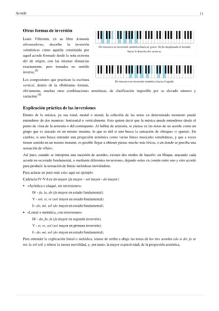 Acorde 11
Do treceava en inversión simétrica hacia el grave. Se ha desplazado el teclado
hacia la derecha dos octavas.
Do treceava en inversión simétrica hacia el agudo.
Otras formas de inversión
Louis Villermin, en su libro Armonía
ultramoderna, describe la inversión
«simétrica» como aquella constituida por
aquel acorde formado desde la nota extrema
del de origen, con las mismas distancias
exactamente, pero tomadas en sentido
inverso.
[8]
Los compositores que practican la escritura
vertical, dentro de la «Politonía» forman,
obviamente, muchas otras combinaciones armónicas, de clasificación imposible por su elevado número y
variación.
[9]
Explicación práctica de las inversiones
Dentro de la música, ya sea tonal, modal o atonal, la cohesión de las notas en determinado momento puede
entenderse de dos maneras: horizontal o verticalmente. Esto quiere decir que la música puede entenderse desde el
punto de vista de la armonía o del contrapunto. Al hablar de armonía, se piensa en las notas de un acorde como un
grupo que es atacado en un mismo instante, lo que es útil si uno busca la sensación de «bloque» o «pared». En
cambio, si uno busca entender una progresión armónica como varias líneas musicales simultáneas, y que a veces
tienen sentido en un mismo instante, es posible llegar a obtener piezas mucho más líricas, o en donde se perciba una
sensación de «fluir».
Así pues, cuando se interpreta una sucesión de acordes, existen dos modos de hacerlo: en bloque, atacando cada
acorde en su estado fundamental, o mediante diferentes inversiones, dejando notas en común entre uno y otro acorde
para producir la sensación de líneas melódicas moviéndose.
Para aclarar un poco más esto; aquí un ejemplo:
Cadencia IV-V-I en do mayor (fa mayor - sol mayor - do mayor):
•• «Acórdica o plaqué, sin inversiones»
IV - fa, la, do (fa mayor en estado fundamental).
V - sol, si, re (sol mayor en estado fundamental).
I - do, mi, sol (do mayor en estado fundamental).
•• «Lineal o melódica, con inversiones»
IV - do, fa, la (fa mayor en segunda inversión).
V - si, re, sol (sol mayor en primera inversión).
I - do, mi, sol (do mayor en estado fundamental).
Para entender la explicación lineal o melódica, léanse de arriba a abajo las notas de los tres acordes (do si do; fa re
mi; la sol sol) y nótese la menor movilidad, y, por tanto, la mayor expresividad, de la progresión armónica.
 