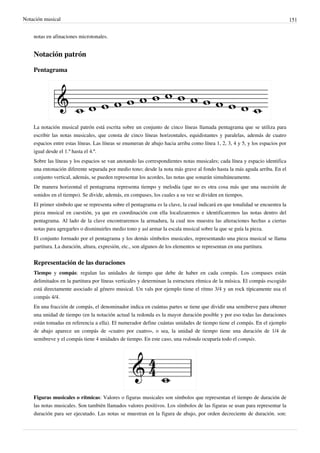 Notación musical 151
notas en afinaciones microtonales.
Notación patrón
Pentagrama
La notación musical patrón está escrita sobre un conjunto de cinco líneas llamada pentagrama que se utiliza para
escribir las notas musicales, que consta de cinco líneas horizontales, equidistantes y paralelas, además de cuatro
espacios entre estas líneas. Las líneas se enumeran de abajo hacia arriba como línea 1, 2, 3, 4 y 5, y los espacios por
igual desde el 1.º hasta el 4.º.
Sobre las líneas y los espacios se van anotando las correspondientes notas musicales; cada línea y espacio identifica
una entonación diferente separada por medio tono; desde la nota más grave al fondo hasta la más aguda arriba. En el
conjunto vertical, además, se pueden representar los acordes, las notas que sonarán simultáneamente.
De manera horizontal el pentagrama representa tiempo y melodía (que no es otra cosa más que una sucesión de
sonidos en el tiempo). Se divide, además, en compases, los cuales a su vez se dividen en tiempos.
El primer símbolo que se representa sobre el pentagrama es la clave, la cual indicará en que tonalidad se encuentra la
pieza musical en cuestión, ya que en coordinación con ella localizaremos e identificaremos las notas dentro del
pentagrama. Al lado de la clave encontraremos la armadura, la cual nos muestra las alteraciones hechas a ciertas
notas para agregarles o disminuirles medio tono y así armar la escala musical sobre la que se guía la pieza.
El conjunto formado por el pentagrama y los demás símbolos musicales, representando una pieza musical se llama
partitura. La duración, altura, expresión, etc., son algunos de los elementos se representan en una partitura.
Representación de las duraciones
Tiempo y compás: regulan las unidades de tiempo que debe de haber en cada compás. Los compases están
delimitados en la partitura por líneas verticales y determinan la estructura rítmica de la música. El compás escogido
está directamente asociado al género musical. Un vals por ejemplo tiene el ritmo 3/4 y un rock típicamente usa el
compás 4/4.
En una fracción de compás, el denominador indica en cuántas partes se tiene que dividir una semibreve para obtener
una unidad de tiempo (en la notación actual la redonda es la mayor duración posible y por eso todas las duraciones
están tomadas en referencia a ella). El numerador define cuántas unidades de tiempo tiene el compás. En el ejemplo
de abajo aparece un compás de «cuatro por cuatro», o sea, la unidad de tiempo tiene una duración de 1/4 de
semibreve y el compás tiene 4 unidades de tiempo. En este caso, una redonda ocuparía todo el compás.
Figuras musicales o rítmicas: Valores o figuras musicales son símbolos que representan el tiempo de duración de
las notas musicales. Son también llamados valores positivos. Los símbolos de las figuras se usan para representar la
duración para ser ejecutado. Las notas se muestran en la figura de abajo, por orden decreciente de duración. son:
 