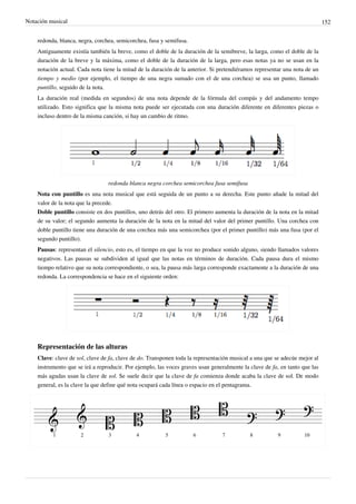Notación musical 152
redonda, blanca, negra, corchea, semicorchea, fusa y semifusa.
Antiguamente existía también la breve, como el doble de la duración de la semibreve, la larga, como el doble de la
duración de la breve y la máxima, como el doble de la duración de la larga, pero esas notas ya no se usan en la
notación actual. Cada nota tiene la mitad de la duración de la anterior. Si pretendiéramos representar una nota de un
tiempo y medio (por ejemplo, el tiempo de una negra sumado con el de una corchea) se usa un punto, llamado
puntillo, seguido de la nota.
La duración real (medida en segundos) de una nota depende de la fórmula del compás y del andamento tempo
utilizado. Esto significa que la misma nota puede ser ejecutada con una duración diferente en diferentes piezas o
incluso dentro de la misma canción, si hay un cambio de ritmo.
redonda blanca negra corchea semicorchea fusa semifusa
Nota con puntillo es una nota musical que está seguida de un punto a su derecha. Este punto añade la mitad del
valor de la nota que la precede.
Doble puntillo consiste en dos puntillos, uno detrás del otro. El primero aumenta la duración de la nota en la mitad
de su valor; el segundo aumenta la duración de la nota en la mitad del valor del primer puntillo. Una corchea con
doble puntillo tiene una duración de una corchea más una semicorchea (por el primer puntillo) más una fusa (por el
segundo puntillo).
Pausas: representan el silencio, esto es, el tiempo en que la voz no produce sonido alguno, siendo llamados valores
negativos. Las pausas se subdividen al igual que las notas en términos de duración. Cada pausa dura el mismo
tiempo relativo que su nota correspondiente, o sea, la pausa más larga corresponde exactamente a la duración de una
redonda. La correspondencia se hace en el siguiente orden:
Representación de las alturas
Clave: clave de sol, clave de fa, clave de do. Transponen toda la representación musical a una que se adecúe mejor al
instrumento que se irá a reproducir. Por ejemplo, las voces graves usan generalmente la clave de fa, en tanto que las
más agudas usan la clave de sol. Se suele decir que la clave de fa comienza donde acaba la clave de sol. De modo
general, es la clave la que define qué nota ocupará cada línea o espacio en el pentagrama.
 