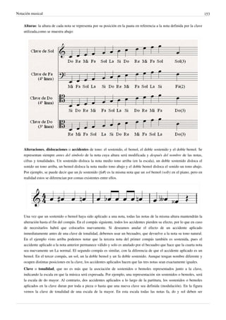 Notación musical 153
Alturas: la altura de cada nota se representa por su posición en la pauta en referencia a la nota definida por la clave
utilizada,como se muestra abajo:
Alteraciones, dislocaciones o accidentes de tono: el sostenido, el bemol, el doble sostenido y el doble bemol. Se
representan siempre antes del símbolo de la nota cuya altura será modificada y después del nombre de las notas,
cifras y tonalidades. Un sostenido disloca la nota medio tono arriba (en la escala), un doble sostenido disloca el
sonido un tono arriba, un bemol disloca la nota medio tono abajo y el doble bemol disloca el sonido un tono abajo.
Por ejemplo, se puede decir que un fa sostenido (fa#) es la misma nota que un sol bemol (sol♭) en el piano, pero en
realidad estos se diferencian por comas existentes entre ellos.
Una vez que un sostenido o bemol haya sido aplicado a una nota, todas las notas de la misma altura mantendrán la
alteración hasta el fin del compás. En el compás siguiente, todos los accidentes pierden su efecto, por lo que en caso
de necesitarlos habrá que colocarlos nuevamente. Si deseamos anular el efecto de un accidente aplicado
inmediatamente antes de una clave de tonalidad, debemos usar un becuadro, que devuelve a la nota su tono natural.
En el ejemplo visto arriba podemos notar que la tercera nota del primer compás también es sostenida, pues el
accidente aplicado a la nota anterior permanece válido y solo es anulado por el becuadro que hace que la cuarta nota
sea nuevamente un La normal. El segundo compás es similar, con la diferencia de que el accidente aplicado es un
bemol. En el tercer compás, un sol, un la doble bemol y un fa doble sostenido. Aunque tengan nombre diferente y
ocupen distintas posiciones en la clave, los accidentes aplicados hacen que las tres notas sean exactamente iguales.
Clave o tonalidad, que no es más que la asociación de sostenidos o bemoles representados junto a la clave,
indicando la escala en que la música será expresada. Por ejemplo, una representación sin sostenidos o bemoles, será
la escala de do mayor. Al contrario, dos accidentes aplicados a lo largo de la partitura, los sostenidos o bemoles
aplicados en la clave duran por toda a pieza o hasta que una nueva clave sea definida (modulación). En la figura
vemos la clave de tonalidad de una escala de la mayor. En esta escala todas las notas fa, do y sol deben ser
 