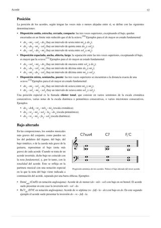 Acorde 12
Posición
La posición de los acordes, según tengan las voces más o menos alejadas entre sí, se define con las siguientes
denominaciones:
• Disposición unida, estrecha, cerrada, compacta: las tres voces superiores, exceptuando el bajo, quedan
encerradas en un límite más reducido que el de la octava.
[10]
Ejemplos para el do mayor en estado fundamental:
• do
1
- mi
2
- sol
2
- do
3
(hay un intervalo de sexta entre mi
2
y do
3
);
• do
1
- do
2
- mi
2
- sol
2
(hay un intervalo de quinta entre do
2
y sol
2
);
• do
1
- sol
1
- do
2
- mi
2
(hay un intervalo de sexta entre sol
1
y mi
2
).
• Disposición espaciada, ancha, abierta, larga: la separación entre las tres voces superiores, exceptuando el bajo,
es mayor que la octava.
[11]
Ejemplos para el do mayor en estado fundamental:
• do
1
- sol
1
- mi
2
- do
3
(hay un intervalo de onceava entre sol
1
y do
3
);
• do
1
- do
2
- sol
2
- mi
3
(hay un intervalo de décima entre do
2
y mi
3
);
• do
1
- mi
2
- do
3
- sol
3
(hay un intervalo de décima entre mi
2
y sol
3
).
• Disposición mixta, semiancha, puente: las tres voces superiores se encuentran a la distancia exacta de una
octava.
[12]
Ejemplos para el do mayor en estado fundamental:
• do
1
- mi
2
- sol
2
- mi
3
(hay un intervalo de octava entre mi
2
y mi
3
);
• do
1
- sol
1
- mi
2
- sol
2
(hay un intervalo de octava entre sol
1
y sol
2
).
Una posición especial es la llamada clúster tonal, que consiste en varios semitonos de la escala cromática
consecutivos, varias notas de la escala diatónica o pentatónica consecutivas, o varios microtonos consecutivos.
Ejemplos:
• do
2
- do♯
2
- re
2
- mi♭
2
- mi
2
(escala cromática);
• do
2
- re
2
- mi
2
- sol
2
- la
2
- do
3
(escala pentatónica);
• do
2
- re
2
- mi
2
- fa
2
- sol
2
(escala diatónica).
Bajo alterado
Progresión armónica de tres acordes. Nótese el bajo alterado del tercer acorde.
En las composiciones, los sonidos musicales
más graves del conjunto, como pueden ser
los del pedalero del órgano, del bajo, del
bajo sintético, o de la cuerda más grave de la
guitarra, representan el bajo (nota más
grave) de cada acorde. Cuando se trata de un
acorde invertido, dicho bajo no coincide con
la nota fundamental, y, por lo tanto, con la
tonalidad del acorde. Esto se refleja en la
partitura musical con una notación especial
en la que la nota del bajo viene indicada a
continuación del acorde, separada por una barra oblicua. Ejemplos:
• Dom/
mi♭
(Cm/E♭ en notación anglosajona): Acorde de do menor (do - mi♭ - sol) con bajo en mi bemol. El acorde
suele presentar en este caso la inversión mi♭ - sol - do.
• Re7/
do
(D7/C en notación anglosajona): Acorde de re séptima (re - fa♯ - la - do) con bajo en do. En este segundo
ejemplo el acorde suele presentar la inversión do - re - fa♯ - la.
 