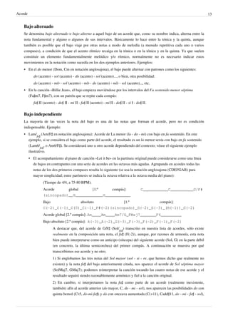 Acorde 13
Bajo alternado
Se denomina bajo alternado o bajo alterno a aquel bajo de un acorde que, como su nombre indica, alterna entre la
nota fundamental y alguno o algunos de sus intervalos. Básicamente lo hace entre la tónica y la quinta, aunque
también es posible que el bajo viaje por otras notas a modo de melodía (a menudo repetitiva cada uno o varios
compases), a condición de que el acento rítmico recaiga en la tónica o en la tónica y en la quinta. Ya que suelen
constituir un elemento fundamentalmente melódico y/o rítmico, normalmente no es necesario indicar estos
movimientos en la notación como sucedía en los dos ejemplos anteriores. Ejemplos:
• En el do menor (Dom, Cm en notación anglosajona), el bajo puede alternar con patrones como los siguientes:
do (acento) - sol (acento) - do (acento) - sol (acento)..., o bien, otra posibilidad:
do (acento) - mi♭ - sol (acento) - mi♭ - do (acento) - mi♭ - sol (acento)..., etc.
• En la canción «Billie Jean», el bajo empieza moviéndose por los intervalos del Fa sostenido menor séptima
(Fa♯m7, F♯m7), con un patrón que se repite cada compás:
fa♯ II (acento) - do♯ II - mi II - fa♯ II (acento) - mi II - do♯ II - si I - do♯ II.
Bajo independiente
La mayoría de las veces la nota del bajo es una de las notas que forman el acorde, pero no es condición
indispensable. Ejemplo:
• Lam/
fa♯
(Am/F♯ en notación anglosajona): Acorde de La menor (la - do - mi) con bajo en fa sostenido. En este
ejemplo, si se considera el bajo como parte del acorde, el resultado es un la menor sexta con bajo en fa sostenido
(Lam6/
fa♯
, o Am6/F♯). Se considerará uno u otro acorde dependiendo del contexto; véase el siguiente ejemplo
ilustrativo.
• El acompañamiento al piano de canción «Let it be» en la partitura original puede considerarse como una línea
de bajos en contrapunto con una serie de acordes en las octavas más agudas. Agrupando en acordes todas las
notas de los dos primeros compases resulta lo siguiente (se usa la notación anglosajona (CDEFGAB) para
mayor simplicidad; entre paréntesis se indica la octava relativa a la octava media del piano):
(Tiempo de 4/4, a 75-80 BPM).
Acorde global [1.º compás]: C___________C__________G/F#
(sincopado)__G____________G___________
Bajo absoluto [1.º compás]: 
C(-2)_C(-1)_C(0)_C(-1)_F#(-2)(sincopado)_G(-2)_G(-3)_(B(-1))_G(-2)
Acorde global [2.º compás]: Am____Am____Am7/G_FMaj7_______F6_________
Bajo absoluto [2.º compás]:  A(-3)_A(-2)_G(-3)_F(-3)_F(-2)_F(-1)_F(-2)
A destacar que, del acorde de G/F♯ (Sol/
fa♯
) transcrito en nuestra lista de acordes, sólo existe
realmente en la composición una nota, el fa♯ (F(-2)), aunque, por razones de armonía, esta nota
bien puede interpretarse como un anticipo (síncopa) del siguiente acorde (Sol, G) en la parte débil
(en concreto, la última semicorchea) del primer compás. A continuación se muestra por qué
transcribimos ese acorde y no otro.
1) Si englobamos las tres notas del Sol mayor (sol - si - re, que hemos dicho que realmente no
existen) y la nota fa♯ del bajo anteriormente citada, nos aparece el acorde de Sol séptima mayor
(SolMaj7, GMaj7); podemos reinterpretar la canción tocando las cuatro notas de ese acorde y el
resultado seguirá siendo razonablemente armónico y fiel a la canción original.
2) En cambio, si interpretamos la nota fa♯ como parte de un acorde (realmente inexistente,
también) afín al acorde anterior (do mayor, C, do - mi - sol), nos aparecen las posibilidades do con
quinta bemol (C♭5, do-mi-fa♯) y do con onceava aumentada (C(+11), Cadd♯11, do - mi - fa♯ - sol),
 
