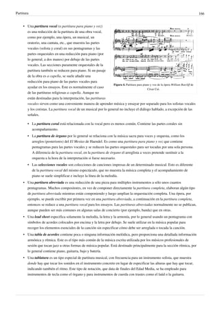 Partitura 166
Figura 4. Partitura para piano y voz de la ópera William Ratcliff de
César Cui.
• Una partitura vocal (o partitura para piano y voz)
es una reducción de la partitura de una obra vocal,
como por ejemplo, una ópera, un musical, un
oratorio, una cantata, etc., que muestra las partes
vocales (solista y coral) en sus pentagramas y las
partes orquestales en una reducción para piano (por
lo general, a dos manos) por debajo de las partes
vocales. Las secciones puramente orquestales de la
partitura también se reducen para piano. Si un pasaje
de la obra es a capella, se suele añadir una
reducción para piano de las partes vocales para
ayudar en los ensayos. Este es normalmente el caso
de las partituras religiosas a capella. Aunque no
están destinadas para la interpretación, las partituras
vocales sirven como una conveniente manera de aprender música y ensayar por separado para los solistas vocales
y los coristas. La partitura vocal de un musical por lo general no incluye el diálogo hablado, a excepción de las
señales.
• La partitura coral está relacionada con la vocal pero es menos común. Contiene las partes corales sin
acompañamiento.
• La partitura de órgano por lo general se relaciona con la música sacra para voces y orquesta, como los
arreglos (posteriores) del El Mesías de Haendel. Es como una partitura para piano y voz que contiene
pentagramas para las partes vocales y se reducen las partes orquestales para ser tocadas por una sola persona.
A diferencia de la partitura vocal, en la partitura de órgano el arreglista a veces pretende sustituir a la
orquesta a la hora de la interpretación si fuese necesario.
• Las selecciones vocales son colecciones de canciones impresas de un determinado musical. Esto es diferente
de la partitura vocal del mismo espectáculo, que no muestra la música completa y el acompañamiento de
piano se suele simplificar e incluye la línea de la melodía.
• Una partitura abreviada es una reducción de una pieza para múltiples instrumentos a sólo unos cuantos
pentagramas. Muchos compositores, en vez de componer directamente la partitura completa, elaboran algún tipo
de partitura abreviada mientras están componiendo y luego amplian la orquestación completa. Una ópera, por
ejemplo, se puede escribir por primera vez en una partitura abreviada, a continuación en la partitura completa,
entonces se reduce a una partitura vocal para los ensayos. Las partituras abreviadas normalmente no se publican,
aunque pueden ser más comunes en algunas salas de concierto (por ejemplo, banda) que en otras.
• Una lead sheet especifica solamente la melodía, la letra y la armonía, por lo general usando un pentagrama con
símbolos de acordes colocados por encima y la letra por debajo. Se suele utilizar en la música popular para
recoger los elementos esenciales de la canción sin especificar cómo debe ser arreglada o tocada la canción.
• Una tabla de acordes contiene poca o ninguna información melódica, pero proporciona una detallada información
armónica y rítmica. Este es el tipo más común de la música escrita utilizada por los músicos profesionales de
sesión que tocan jazz u otras formas de música popular. Está destinado principalmente para la sección rítmica, por
lo general contiene piano, guitarra, bajo y batería.
• Una tablatura es un tipo especial de partitura musical, con frecuencia para un instrumento solista, que muestra
donde hay que tocar los sonidos en el instrumento concreto en lugar de especificar las alturas que hay que tocar,
indicando también el ritmo. Este tipo de notación, que data de finales del Edad Media, se ha empleado para
instrumentos de tecla como el órgano y para instrumentos de cuerda con trastes como el laúd o la guitarra.
 