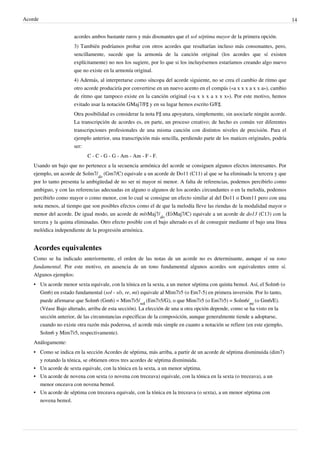 Acorde 14
acordes ambos bastante raros y más disonantes que el sol séptima mayor de la primera opción.
3) También podríamos probar con otros acordes que resultarían incluso más consonantes, pero,
sencillamente, sucede que la armonía de la canción original (los acordes que sí existen
explícitamente) no nos los sugiere, por lo que si los incluyésemos estaríamos creando algo nuevo
que no existe en la armonía original.
4) Además, al interpretarse como síncopa del acorde siguiente, no se crea el cambio de ritmo que
otro acorde produciría por convertirse en un nuevo acento en el compás («a x x x a x x a»), cambio
de ritmo que tampoco existe en la canción original («a x x x a x x x»). Por este motivo, hemos
evitado usar la notación GMaj7/F♯ y en su lugar hemos escrito G/F♯.
Otra posibilidad es considerar la nota F♯ una apoyatura, simplemente, sin asociarle ningún acorde.
La transcripción de acordes es, en parte, un proceso creativo; de hecho es común ver diferentes
transcripciones profesionales de una misma canción con distintos niveles de precisión. Para el
ejemplo anterior, una transcripción más sencilla, perdiendo parte de los matices originales, podría
ser:
C - C - G - G - Am - Am - F - F.
Usando un bajo que no pertenece a la secuencia armónica del acorde se consiguen algunos efectos interesantes. Por
ejemplo, un acorde de Solm7/
do
(Gm7/C) equivale a un acorde de Do11 (C11) al que se ha eliminado la tercera y que
por lo tanto presenta la ambigüedad de no ser ni mayor ni menor. A falta de referencias, podemos percibirlo como
ambiguo, y con las referencias adecuadas en alguno o algunos de los acordes circundantes o en la melodía, podemos
percibirlo como mayor o como menor, con lo cual se consigue un efecto similar al del Do11 o Dom11 pero con una
nota menos, al tiempo que son posibles efectos como el de que la melodía lleve las riendas de la modalidad mayor o
menor del acorde. De igual modo, un acorde de mi♭Maj7/
do
(E♭Maj7/C) equivale a un acorde de do13 (C13) con la
tercera y la quinta eliminadas. Otro efecto posible con el bajo alterado es el de conseguir mediante el bajo una línea
melódica independiente de la progresión armónica.
Acordes equivalentes
Como se ha indicado anteriormente, el orden de las notas de un acorde no es determinante, aunque sí su tono
fundamental. Por este motivo, en ausencia de un tono fundamental algunos acordes son equivalentes entre sí.
Algunos ejemplos:
• Un acorde menor sexta equivale, con la tónica en la sexta, a un menor séptima con quinta bemol. Así, el Solm6 (o
Gm6) en estado fundamental (sol - si♭, re, mi) equivale al Mim7♭5 (o Em7-5) en primera inversión. Por lo tanto,
puede afirmarse que Solm6 (Gm6) = Mim7♭5/
sol
(Em7♭5/G), o que Mim7♭5 (o Em7♭5) = Solm6/
mi
(o Gm6/E).
(Véase Bajo alterado, arriba de esta sección). La elección de una u otra opción depende, como se ha visto en la
sección anterior, de las circunstancias específicas de la composición, aunque generalmente tiende a adoptarse,
cuando no existe otra razón más poderosa, el acorde más simple en cuanto a notación se refiere (en este ejemplo,
Solm6 y Mim7♭5, respectivamente).
Análogamente:
•• Como se indica en la sección Acordes de séptima, más arriba, a partir de un acorde de séptima disminuida (dim7)
y rotando la tónica, se obtienen otros tres acordes de séptima disminuida.
•• Un acorde de sexta equivale, con la tónica en la sexta, a un menor séptima.
•• Un acorde de novena con sexta (o novena con treceava) equivale, con la tónica en la sexta (o treceava), a un
menor onceava con novena bemol.
•• Un acorde de séptima con treceava equivale, con la tónica en la treceava (o sexta), a un menor séptima con
novena bemol.
 