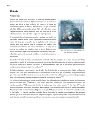 Piano 183
Historia
Antecesores
La cítara es el antecesor más antiguo del piano y
data de la Edad del Bronce.
Al igual que muchas otras invenciones, el piano fue fabricado a partir
de otros instrumentos anteriores. El instrumento musical de cuerda más
antiguo que inicia la línea evolutiva del piano es la cítara, un
instrumento originario de África y del sudeste de Asia que se remonta
a la Edad del Bronce (alrededor del año 3000 a. C.). La cítara era un
conjunto de cuerdas tensas dispuestas sobre una tabla que se hacían
vibrar mediante los dedos, las uñas o algún otro objeto punzante.
El monocordio fue un instrumento posterior a la cítara, pero tenía leves
variaciones respecto a ésta. Estaba construido con una única cuerda
mucho más larga que las cuerdas que se empleaban en la cítara, que
vibraba sobre una pequeña caja de resonancia de madera. Este
instrumento fue utilizado por varios matemáticos a lo largo de la
historia para realizar sus estudios, como el griego Pitágoras, que
realizó sus estudios sobre las relaciones entre los intervalos musicales,
y Euclides, que basó la geometría euclidiana en las divisiones de este
instrumento.
Más tarde se inventó el salterio, un instrumento construido sobre los principios de la cítara pero con una forma
trapezoidal en función de las distintas longitudes de sus cuerdas. La tabla trapezoidal del salterio, mucho más tarde,
dio paso al diseño de los primeros clavecines. Se pretendía encontrar algún tipo de mecanismo que hiciera que las
cuerdas no estuvieran en contacto con los dedos.
[10]
Se hicieron bastantes experimentos, y uno de ellos fue el clavicordio, un instrumento que vibraba mediante un
pequeño clavo o una aguja metálica que era accionada a través de unas teclas que hacían mover la aguja o clavo para
que vibrara la cuerda. Después de la creación del clavicordio nació el clave, diferenciado del clavicordio porque para
hacer vibrar las cuerdas utilizaba un plectro o la punta de las plumas de las aves.
[10]
Los primeros instrumentos de cuerda percutida fueron los dulcémeles que procedían del santur, un instrumento
musical tradicional persa.
[11]
Durante la Edad Media, hubo varios intentos para crear instrumentos de teclado con
cuerdas percutidas.
[12]
El primero de ellos fue la zanfona, que tiene origen incierto.
[13]
Del siglo XIV son las
primeras referencias al Escaque, instrumento poco conocido cuyo mecanismo (descrito en un manuscrito de Henri
Arnault de Zwolle) podría anticipar el del piano. En el siglo XVII, los mecanismos de instrumentos de teclado como
el clavicordio y el clavecín eran bien conocidos. En un clavicordio las cuerdas son golpeadas por las tangentes,
mientras que en un clavecín son presionadas por plumas de ganso. Siglos de trabajo sobre el mecanismo del clave, en
particular, han mostrado los medios más eficaces para construir la caja de resonancia, el puente y el teclado.
 