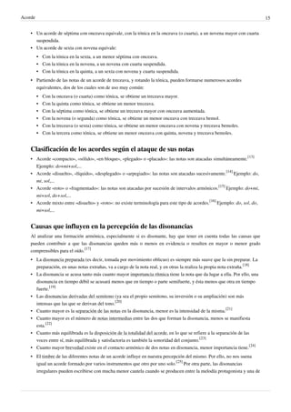 Acorde 15
•• Un acorde de séptima con onceava equivale, con la tónica en la onceava (o cuarta), a un novena mayor con cuarta
suspendida.
•• Un acorde de sexta con novena equivale:
•• Con la tónica en la sexta, a un menor séptima con onceava.
•• Con la tónica en la novena, a un novena con cuarta suspendida.
•• Con la tónica en la quinta, a un sexta con novena y cuarta suspendida.
•• Partiendo de las notas de un acorde de treceava, y rotando la tónica, pueden formarse numerosos acordes
equivalentes, dos de los cuales son de uso muy común:
•• Con la onceava (o cuarta) como tónica, se obtiene un treceava mayor.
•• Con la quinta como tónica, se obtiene un menor treceava.
•• Con la séptima como tónica, se obtiene un treceava mayor con onceava aumentada.
•• Con la novena (o segunda) como tónica, se obtiene un menor onceava con treceava bemol.
•• Con la treceava (o sexta) como tónica, se obtiene un menor onceava con novena y treceava bemoles.
•• Con la tercera como tónica, se obtiene un menor onceava con quinta, novena y treceava bemoles.
Clasificación de los acordes según el ataque de sus notas
• Acorde «compacto», «sólido», «en bloque», «plegado» o «placado»: las notas son atacadas simultáneamente.
[13]
Ejemplo: do+mi+sol,...
• Acorde «disuelto», «líquido», «desplegado» o «arpegiado»: las notas son atacadas sucesivamente.
[14]
Ejemplo: do,
mi, sol,...
• Acorde «roto» o «fragmentado»: las notas son atacadas por sucesión de intervalos armónicos.
[15]
Ejemplo: do+mi,
mi+sol, do+sol,...
• Acorde mixto entre «disuelto» y «roto»: no existe terminología para este tipo de acordes.
[16]
Ejemplo: do, sol, do,
mi+sol,...
Causas que influyen en la percepción de las disonancias
Al analizar una formación armónica, especialmente si es disonante, hay que tener en cuenta todas las causas que
pueden contribuir a que las disonancias queden más o menos en evidencia o resulten en mayor o menor grado
comprensibles para el oído.
[17]
• La disonancia preparada (es decir, tomada por movimiento oblicuo) es siempre más suave que la sin preparar. La
preparación, en unas notas extrañas, va a cargo de la nota real, y en otras la realiza la propia nota extraña.
[18]
• La disonancia se acusa tanto más cuanto mayor importancia rítmica tiene la nota que da lugar a ella. Por ello, una
disonancia en tiempo débil se acusará menos que en tiempo o parte semifuerte, y ésta menos que otra en tiempo
fuerte.
[19]
• Las disonancias derivadas del semitono (ya sea el propio semitono, su inversión o su ampliación) son más
intensas que las que se derivan del tono.
[20]
• Cuanto mayor es la separación de las notas en la disonancia, menor es la intensidad de la misma.
[21]
• Cuanto mayor es el número de notas intermedias entre las dos que forman la disonancia, menos se manifiesta
esta.
[22]
• Cuanto más equilibrada es la disposición de la totalidad del acorde, en lo que se refiere a la separación de las
voces entre sí, más equilibrada y satisfactoria es también la sonoridad del conjunto.
[23]
• Cuanto mayor brevedad existe en el contacto armónico de dos notas en disonancia, menor importancia tiene.
[24]
• El timbre de las diferentes notas de un acorde influye en nuestra percepción del mismo. Por ello, no nos suena
igual un acorde formado por varios instrumentos que otro por uno solo.
[25]
Por otra parte, las disonancias
irregulares pueden escribirse con mucha menor cautela cuando se producen entre la melodía protagonista y una de
 