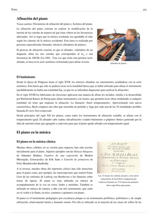 Piano 191
Afinación del piano
Véanse también: Frecuencias de afinación del piano y Acústica del piano.
Afinador de pianos.
La afinación del piano consiste en realizar la modificación de la
tensión de las cuerdas de manera tal que éstas vibren en las frecuencias
adecuadas. Así se logra que la música resultante sea agradable al oído
según los cánones de la música occidental. Esta tarea es realizada por
personas especializadas llamadas «técnicos afinadores de pianos».
El proceso de afinación consiste en que el afinador, valiéndose de un
diapasón, afina las tres cuerdas que corresponden al la
3
a una
frecuencia de 440 Hz (La 440) . Una vez que tiene esta primera tecla
afinada, se basa en la serie armónica (reformada) para afinar el resto.
El batimiento
Desde la época de Pitágoras hasta el siglo XVII, los músicos afinaban sus instrumentos ayudándose con la serie
armónica. Esto hacía que sólo se pudiera tocar en la tonalidad básica que se había utilizado para afinar el instrumento
(probablemente no había una tonalidad fija, ya que no se utilizaban diapasones para unificar la afinación).
En el siglo XVIII los fabricantes de clavecines aplicaron una manera de afinar los teclados, similar a la desarrollada
por Bartolomé Ramos de Pareja para afinar instrumentos con trastes, que permitía tocar obras modulando a cualquier
tonalidad sin tener que reajustar la afinación. La llamaron «buen temperamento». Aprovechando esta nueva
característica, Bach compuso una obra que mostraba un preludio y fuga por cada una de las 24 tonalidades posibles
llamada El clave bien temperado.
Desde principios del siglo XX los pianos, como todos los instrumentos de afinación variable, se afinan con el
temperamento igual. El afinador sabe cuánta «desafinación» (cuánto batimiento o golpeteo rítmico generado por la
falta de unísono) tiene que agregarle a cada tono para que el piano quede afinado con temperamento igual.
El piano en la música
Las 12 Sonate da cimbalo di piano e forte detto
volgarmente di martelletti compuestas por
Lodovico Giustini en 1732 fueron las primeras
obras específicas para piano.
El piano en la música clásica
Muchas obras, célebres en su versión para orquesta, han sido escritas
inicialmente para el piano. Algunos ejemplos son las Danzas húngaras
de Johannes Brahms, Cuadros de una exposición de Modest
Músorgski, Gimnopedias de Erik Satie o Canción de primavera de
Felix Mendelssohn-Bartholdy.
A la inversa, muchas obras del repertorio clásico han sido transcritas
para el piano como, por ejemplo, las transcripciones que realizó Franz
Liszt de las sinfonías de Ludwig van Beethoven o las fantasías sobre
temas de óperas. El piano es muy utilizado en música de
acompañamiento de la voz en coros, lieder y melodías. También es
utilizado en música de cámara, a dúo con otro instrumento, que suele
ser el violín o la flauta, en tríos, cuartetos o quintetos con piano.
El piano es el instrumento pedagógico por excelencia porque es un instrumento polifónico, polirítmico y de simple
utilización, relativamente barato y bastante sonoro. Por ello es utilizado en la mayoría de las clases de solfeo de las
 
