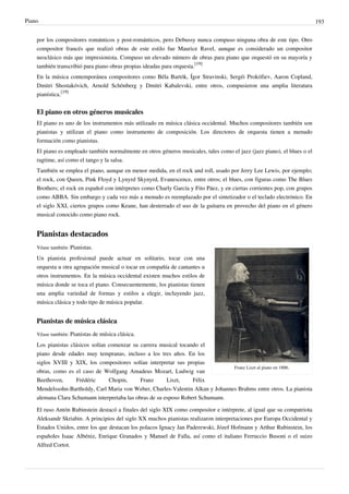 Piano 193
por los compositores románticos y post-románticos, pero Debussy nunca compuso ninguna obra de este tipo. Otro
compositor francés que realizó obras de este estilo fue Maurice Ravel, aunque es considerado un compositor
neoclásico más que impresionista. Compuso un elevado número de obras para piano que orquestó en su mayoría y
también transcribió para piano obras propias ideadas para orquesta.
[19]
En la música contemporánea compositores como Béla Bartók, Ígor Stravinski, Sergéi Prokófiev, Aaron Copland,
Dmitri Shostakóvich, Arnold Schönberg y Dmitri Kabalevski, entre otros, compusieron una amplia literatura
pianística.
[19]
El piano en otros géneros musicales
El piano es uno de los instrumentos más utilizado en música clásica occidental. Muchos compositores también son
pianistas y utilizan el piano como instrumento de composición. Los directores de orquesta tienen a menudo
formación como pianistas.
El piano es empleado también normalmente en otros géneros musicales, tales como el jazz (jazz piano), el blues o el
ragtime, así como el tango y la salsa.
También se emplea el piano, aunque en menor medida, en el rock and roll, usado por Jerry Lee Lewis, por ejemplo;
el rock, con Queen, Pink Floyd y Lynyrd Skynyrd, Evanescence, entre otros; el blues, con figuras como The Blues
Brothers; el rock en español con intérpretes como Charly García y Fito Páez, y en ciertas corrientes pop, con grupos
como ABBA. Sin embargo y cada vez más a menudo es reemplazado por el sintetizador o el teclado electrónico. En
el siglo XXI, ciertos grupos como Keane, han desterrado el uso de la guitarra en provecho del piano en el género
musical conocido como piano rock.
Pianistas destacados
Franz Liszt al piano en 1886.
Véase también: Pianistas.
Un pianista profesional puede actuar en solitario, tocar con una
orquesta u otra agrupación musical o tocar en compañía de cantantes u
otros instrumentos. En la música occidental existen muchos estilos de
música donde se toca el piano. Consecuentemente, los pianistas tienen
una amplia variedad de formas y estilos a elegir, incluyendo jazz,
música clásica y todo tipo de música popular.
Pianistas de música clásica
Véase también: Pianistas de música clásica.
Los pianistas clásicos solían comenzar su carrera musical tocando el
piano desde edades muy tempranas, incluso a los tres años. En los
siglos XVIII y XIX, los compositores solían interpretar sus propias
obras, como es el caso de Wolfgang Amadeus Mozart, Ludwig van
Beethoven, Frédéric Chopin, Franz Liszt, Félix
Mendelssohn-Bartholdy, Carl Maria von Weber, Charles-Valentin Alkan y Johannes Brahms entre otros. La pianista
alemana Clara Schumann interpretaba las obras de su esposo Robert Schumann.
El ruso Antón Rubinstein destacó a finales del siglo XIX como compositor e intérprete, al igual que su compatriota
Aleksandr Skriabin. A principios del siglo XX muchos pianistas realizaron interpretaciones por Europa Occidental y
Estados Unidos, entre los que destacan los polacos Ignacy Jan Paderewski, Józef Hofmann y Arthur Rubinstein, los
españoles Isaac Albéniz, Enrique Granados y Manuel de Falla, así como el italiano Ferruccio Busoni o el suizo
Alfred Cortot.
 