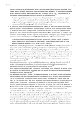 Acorde 16
las partes constitutivas del acompañamiento, debido a que, como consecuencia de la distinta categoría de ambos,
estos se perciben de manera independiente, independencia mucho más destacada si los timbres son distintos y que
alcanza su máximo cuando la melodía corre a cargo de la voz humana, tiene un texto y el acompañamiento es
instrumental. Gevaert comenta los casos de esta índole con las siguientes palabras:
[26]
Su efecto es particularmente intenso cuando se oye el ataque simultáneo de la apoyatura en la parte
vocal y de la nota real en la parte aguda del acompañamiento. Este choque bastante rudo, que muchos
compositores jóvenes y acompañantes timoratos se esfuerzan, equivocadamente, en evitar, lo practicaba
con toda naturalidad Mozart, el parangón de la melodía idealmente suave.
• El efecto de un mismo intervalo disonante (una segunda, una séptima, etc.) no es igual en todos los registros o
tesituras. Al ejecutar acordes disonantes al piano, por ejemplo, se observará que en un registro grave la amplitud
de la vibración de las cuerdas dará lugar a cierta confusión entre los sonidos, de forma que la disonancia no se
percibe clara; parece más un sonido grueso que dos sonidos distintos. En un registro central, los sonidos se acusan
con toda su personalidad, y la disonancia se percibe neta y categórica. En un registro agudo, de nuevo se percibe
menos y se esfuma con mucha mayor facilidad. Eaglefield Hull escribe, en La armonía moderna:
[27]
No se piensa suficientemente en la parte tan importante que juega en Armonía el grado de elevación del
sonido. Muchos de los más bellos acordes independientes son posibles únicamente según la región
sonora en donde hayan de encontrarse y en la cual les es fácil evaporarse.
• La diferencia de intensidad y volumen de las notas del intervalo también determina la calidad de la disonancia. El
matiz es otro aspecto a considerar: no se percibe igual una disonancia en pianissimo que en fortissimo.
[28]
• Un factor adicional a considerar es el entorno musical. Al igual que, por un efecto óptico, no vemos igual el
blanco sobre negro que el blanco sobre gris, por un efecto auditivo, tampoco oímos igual una disonancia rodeada
de consonancias que una disonancia rodeada de disonancias. Una combinación armónica que al comienzo de una
composición pueda parecernos agria, nos lo parecerá mucho menos, si el lenguaje general de la composición es
francamente disonante, en el transcurso de ésta. El oído se habitúa a las disonancias y reacciona tanto menos
cuanto más se insiste en ellas.
[29]
• Un tema musical, cuanto mayor es su personalidad y brevedad, mejor se impone al oído y a la memoria. Si el
tema se repite, cada repetición nos familiariza más con él, y, a mayor familiaridad, mayor compresión y
aceptación del oído para las combinaciones armónicas atrevidas que presente.
[30]
• Existe una tesis contrapuntística fuera de toda duda que establece que el interés melódico de las partes se impone
al armónico de las relaciones mutuas siempre que aquel es lo bastante fuerte, claro e independiente para que el
oído pueda percibirlo de modo concreto.
[31]
• Los factores que intervienen en la «música pura» son muy distintos de los que lo hacen en otros géneros. En una
sinfonía, las sensaciones son esencialmente musicales, cosa que no sucede en una ópera, ballet, poema sinfónico o
canción. En estos últimos, existen otros elementos (escenas visuales, título y letra de la canción, libreto de la
ópera, etc.) que realzan la música en sí misma, de tal suerte que la inteligencia establece la necesaria coordinación
entre el sonido y su significado, y el resultado es la comprensión por parte del oyente-espectador de efectos
musicales que difícilmente podría comprender sin todo ello. Así, por ejemplo, ante la audición de Don Quijote de
Richard Strauss, cuando la orquesta describe el balido de los corderos, nuestro oído, auxiliado por la inteligencia,
no se sorprenderá por las sonoridades especiales escritas por el compositor ni se nos ocurrirá pensar en la
«resolución de las disonancias» o en el análisis armónico del «acorde».
[32]
• Los compositores modernos y contemporáneos han buscado y buscan producir sonoridades nuevas, al margen de
toda clasificación de acorde definido, por la fusión de diversos sonidos (p. ej., diferentes acordes) en uno solo,
mezcla resultante de los diversos combinados. Pero el compositor lucha con inconvenientes que no existen para el
pintor. El compositor tiene que intentarlo exclusivamente a base de simultaneidades de distancias de semitono,
con el fin de que unas anulen a las otras y aparezca la nueva sonoridad perseguida. Por esta y por otras razones
muchos reclaman la introducción en la música cultivada de distancias más pequeñas que el semitono, como los
 