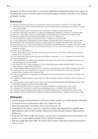 Piano 196
instrumento con precio más accesible y en un elemento fundamental de entretenimiento dentro de los hogares. Su
uso generalizado comenzó a disminuir a partir de la invención de aparatos mecánicos y electrónicos como la pianola,
el fonógrafo y la radio.
Referencias
[1] « Mecanismo actual de un piano (http://www.portalmargarita.com/mecanismoactual.htm)». Consultado el 13 de octubre de 2008.
[2] « Método de funcionamiento de la tabla armónica del piano (http://www.pianomundo.com.ar/metodo-piano-acustica.html)». Consultado
el 13 de octubre de 2008.
[3] « La tabla de resonancia (http://www.pianospuig.com/e_son_02.html)». Consultado el 19 de noviembre de 2008.
[4] « Mecanismo actual del piano (http://thales.cica.es/rd/Recursos/rd99/ed99-0653-02/p5.html)». Consultado el 13 de octubre de 2008.
[5] Encarta (ed.): « Piano (http://es.encarta.msn.com/encyclopedia_761553075/Piano.html)». Consultado el 14 de octubre de 2008.
[6] Expresado en medidas del Sistema Internacional de Unidades serían entre 147 y 196 kilonewton.
[7] « La cuerda (http://www.cassapiano.com.ar/infotecnica.html)». Consultado el 27 de octubre de 2008.
[8] « La mejor calidad acústica o digital (http://www.profesoresdepiano.com/notas/nota01.html)». Consultado el 23 de octubre de 2008.
[9] Rattalino, Piero (1997), Historia del Piano, Cooper City, Florida, Estados Unidos: SpanPress Universitaria. ISBN 1-58045-903-X
[10] pianomundo.com.ar (ed.): « Historia del piano (http://www.pianomundo.com.ar/informacion.htm)». Consultado el 8 de octubre de 2008.
[11] Peterson, David R. (1994). Journal of the Acoustical Society of America. ed. Acoustics of the hammered dulcimer, its history, and recent
developments. pp. 3002.
[12][12] Pollens, op. cit. 1995. Capítulo 1
[13] Baines, Anthony (Mayo de 1976). The Galpin Society Journal. ed. Reviewed work(s): Die Drehleier, ihr Bau und ihre Geschichte by
Marianne Bröcker. 29. pp. 140-141.
[14] « The Viennese Piano (http://www.ptg.org/resources-historyOfPianos-viennese.php)» (en inglés). Consultado el 9 de octubre de 2008.
[15][15] Jeremy Siepmann, pág. 11
[16] « Conservatorio Profesional de Música de Alcalá de Henares: Piano (http://www.conservatorioalcala.com/paginas/instrumentos/in_pi.
htm)». Consultado el 8 de noviembre de 2008.
[17] Belt, Philip (1997). W. W. Norton & Company. ed. The Piano (http://books.google.com/books?id=0X3FoI_Z6cQC). Nueva York
(Estados Unidos). pp. 150 págs. ISBN 0-393-30518-X. .
[18] « El Piano Moderno: Materiales (http://patricioalvarez.webcindario.com/piano/histopiano-3.htm)» (2008). Consultado el 27 de octubre.
[19] « Aspectos generales sobre la interpretación de la música para piano a través de la historia (http://www.filomusica.com/filo88/
inthistorica.html)». Consultado el 4 de noviembre de 2008.
[20] « Música para piano (http://www.hagaselamusica.com/ficha-periodos-musica/romanticismo/musica-para-piano/)». Consultado el 5 de
noviembre de 2008.
[21] « El poder de la palabra. 20 intérpretes de piano (http://www.epdlp.com/interprete1.php?instrumento=Piano)» (2008). Consultado el 17
de octubre.
[22] « El papel del piano en el jazz (http://intercentres.cult.gva.es/intercentres/03014678/TRABAJOS_HISTORIA/trabajos_historia_0708/
PIANO_ENEL_JAZZ.pdf)». Consultado el 20 de octubre de 2008.
[23] « Biografía de Earl Hines (http://www.apoloybaco.com/earlhinesbiografia.htm)». Consultado el 20 de octubre de 2008.
[24] « Biografía de Art Tatum (http://www.apoloybaco.com/arttatumbiografia.htm)». Consultado el 20 de octubre de 2008.
[25] « Piano Jazz: Artistas de Jazz que tocan piano (http://www.pianored.com/piano-jazz.htm)». Consultado el 25 de octubre de 2008.
[26] « Biografía de Thelonious Monk (http://www.apoloybaco.com/theloniusmonkbiografia.htm)». Consultado el 20 de octubre de 2008.
Bibliografía
• Contiene cantidad de información del Grove Dictionary of Music and Musicians. Artículo principal: «Pianoforte».
• Le Guide du Concert (2 de diciembre de 1948). Piano. Numéro hors série.
• Piron, Constantin (1949). L'Art du Piano. París, Francia: Fayard. pp. 318.
• Jaime Ingram (1978). Historia, repertorio y compositores de piano (http://bdigital.binal.ac.pa/bdp/descarga.
php?f=repertorio-1.pdf). San José, Costa Rica: Ministerio de Cultura, Juventud y Deportes. Departamento de
publicaciones.
• Good, Edwin M. (1982). Giraffes, black dragons, and other pianos: a technological history from Cristofori to the
modern concert grand. California (Estados Unidos): Stanford University Press.
• Banowetz, Joseph; Elder, Dean (1985). The pianist's guide to pedaling. Bloomington: Indiana University Press.
ISBN 0-253-34494-8.
 