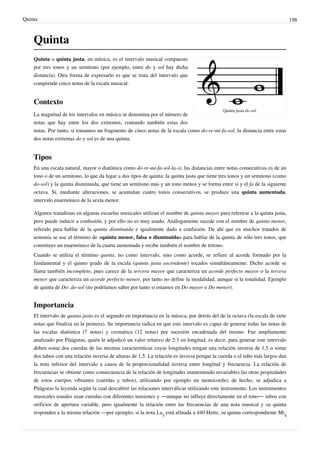 Quinta 198
Quinta
Quinta justa do-sol.
Quinta o quinta justa, en música, es el intervalo musical compuesto
por tres tonos y un semitono (por ejemplo, entre do y sol hay dicha
distancia). Otra forma de expresarlo es que se trata del intervalo que
comprende cinco notas de la escala musical.
Contexto
La magnitud de los intervalos en música se denomina por el número de
notas que hay entre los dos extremos, contando también estas dos
notas. Por tanto, si tomamos un fragmento de cinco notas de la escala como do-re-mi-fa-sol, la distancia entre estas
dos notas extremas do y sol es de una quinta.
Tipos
En una escala natural, mayor o diatónica como do-re-mi-fa-sol-la-si, las distancias entre notas consecutivas es de un
tono o de un semitono, lo que da lugar a dos tipos de quinta: la quinta justa que tiene tres tonos y un semitono (como
do-sol) y la quinta disminuida, que tiene un semitono más y un tono menos y se forma entre si y el fa de la siguiente
octava. Si, mediante alteraciones, se acumulan cuatro tonos consecutivos, se produce una quinta aumentada,
intervalo enarmónico de la sexta menor.
Algunos tratadistas en algunas escuelas musicales utilizan el nombre de quinta mayor para referirse a la quinta justa,
pero puede inducir a confusión, y por ello no es muy usado. Análogamente sucede con el nombre de quinta menor,
referido para hablar de la quinta disminuida e igualmente dado a confusión. De ahí que en muchos tratados de
armonía se use el término de «quinta menor, falsa o disminuida» para hablar de la quinta de sólo tres tonos, que
constituye un enarmónico de la cuarta aumentada y recibe también el nombre de tritono.
Cuando se utiliza el término quinta, no como intervalo, sino como acorde, se refiere al acorde formado por la
fundamental y el quinto grado de la escala (quinta justa ascendente) tocados simultáneamente. Dicho acorde se
llama también incompleto, pues carece de la tercera mayor que caracteriza un acorde perfecto mayor o la tercera
menor que caracteriza un acorde perfecto menor, por tanto no define la modalidad, aunque sí la tonalidad. Ejemplo
de quinta de Do: do-sol (no podríamos saber por tanto si estamos en Do mayor o Do menor).
Importancia
El intervalo de quinta justa es el segundo en importancia en la música, por detrás del de la octava (la escala de siete
notas que finaliza en la primera). Su importancia radica en que este intervalo es capaz de generar todas las notas de
las escalas diatónica (7 notas) y cromática (12 notas) por sucesión encadenada del mismo. Fue ampliamente
analizado por Pitágoras, quién le adjudicó un valor relativo de 2:3 en longitud, es decir, para generar este intervalo
deben sonar dos cuerdas de las mismas características cuyas longitudes tengan una relación inversa de 1,5 o sonar
dos tubos con una relación inversa de alturas de 1,5. La relación es inversa porque la cuerda o el tubo más largos dan
la nota inferior del intervalo a causa de la proporcionalidad inversa entre longitud y frecuencia. La relación de
frecuencias se obtiene como consecuencia de la relación de longitudes manteniendo invariables las otras propiedades
de estos cuerpos vibrantes (cuerdas y tubos), utilizando por ejemplo un monocordio; de hecho, se adjudica a
Pitágoras la leyenda según la cual descubrió las relaciones interválicas utilizando este instrumento. Los instrumentos
musicales usuales usan cuerdas con diferentes tensiones y —aunque no influye directamente en el tono— tubos con
orificios de apertura variable, pero igualmente la relación entre las frecuencias de una nota musical y su quinta
responden a la misma relación —por ejemplo, si la nota La
3
está afinada a 440 Hertz, su quinta correspondiente Mi
4
 