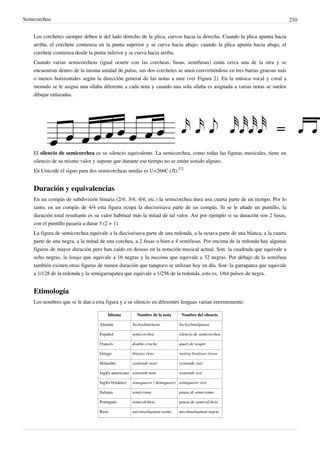 Semicorchea 210
Los corchetes siempre deben ir del lado derecho de la plica, curvos hacia la derecha. Cuando la plica apunta hacia
arriba, el corchete comienza en la punta superior y se curva hacia abajo; cuando la plica apunta hacia abajo, el
corchete comienza desde la punta inferior y se curva hacia arriba.
Cuando varias semicorcheas (igual ocurre con las corcheas, fusas, semifusas) están cerca una de la otra y se
encuentran dentro de la misma unidad de pulso, sus dos corchetes se unen convirtiéndose en tres barras gruesas más
o menos horizontales según la dirección general de las notas a unir (ver Figura 2). En la música vocal y coral a
menudo se le asigna una sílaba diferente a cada nota y cuando una sola sílaba es asignada a varias notas se suelen
dibujar enlazadas.
El silencio de semicorchea es su silencio equivalente. La semicorchea, como todas las figuras musicales, tiene un
silencio de su mismo valor y supone que durante ese tiempo no se emite sonido alguno.
En Unicode el signo para dos semicorcheas unidas es U+266C (♬).
[1]
Duración y equivalencias
En un compás de subdivisión binaria (2/4; 3/4; 4/4; etc.) la semicorchea dura una cuarta parte de un tiempo. Por lo
tanto, en un compás de 4/4 esta figura ocupa la dieciseisava parte de un compás. Si se le añade un puntillo, la
duración total resultante es su valor habitual más la mitad de tal valor. Así por ejemplo si su duración son 2 fusas,
con el puntillo pasaría a durar 3 (2 + 1).
La figura de semicorchea equivale a la dieciseisava parte de una redonda, a la octava parte de una blanca, a la cuarta
parte de una negra, a la mitad de una corchea, a 2 fusas o bien a 4 semifusas. Por encima de la redonda hay algunas
figuras de mayor duración pero han caído en desuso en la notación musical actual. Son: la cuadrada que equivale a
ocho negras, la longa que equivale a 16 negras y la maxima que equivale a 32 negras. Por debajo de la semifusa
también existen otras figuras de menor duración que tampoco se utilizan hoy en día. Son: la garrapatea que equivale
a 1/128 de la redonda y la semigarrapatea que equivale a 1/256 de la redonda, esto es, 1/64 pulsos de negra.
Etimología
Los nombres que se le dan a esta figura y a su silencio en diferentes lenguas varían enormemente:
Idioma Nombre de la nota Nombre del silencio
Alemán Sechzehntelnote Sechzehntelpause
Español semicorchea silencio de semicorchea
Francés double-croche quart de soupir
Griego δέκατο έκτο παύση δεκάτου έκτου
Holandés zestiende noot zestiende rust
Inglés americano sixteenth note sixteenth rest
Inglés británico semiquaver / demiquaver semiquaver rest
Italiano semicroma pausa di semicroma
Portugués semicolcheia pausa de semicolcheia
Ruso шестнадцатая нота шестнадцатая пауза
 