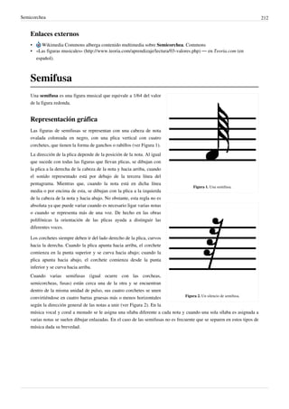 Semicorchea 212
Enlaces externos
• Wikimedia Commons alberga contenido multimedia sobre Semicorchea. Commons
• «Las figuras musicales» (http://www.teoria.com/aprendizaje/lectura/03-valores.php) — en Teoria.com (en
español).
Semifusa
Figura 1. Una semifusa.
Figura 2. Un silencio de semifusa.
Una semifusa es una figura musical que equivale a 1/64 del valor
de la figura redonda.
Representación gráfica
Las figuras de semifusas se representan con una cabeza de nota
ovalada coloreada en negro, con una plica vertical con cuatro
corchetes, que tienen la forma de ganchos o rabillos (ver Figura 1).
La dirección de la plica depende de la posición de la nota. Al igual
que sucede con todas las figuras que llevan plicas, se dibujan con
la plica a la derecha de la cabeza de la nota y hacia arriba, cuando
el sonido representado está por debajo de la tercera línea del
pentagrama. Mientras que, cuando la nota está en dicha línea
media o por encima de esta, se dibujan con la plica a la izquierda
de la cabeza de la nota y hacia abajo. No obstante, esta regla no es
absoluta ya que puede variar cuando es necesario ligar varias notas
o cuando se representa más de una voz. De hecho en las obras
polifónicas la orientación de las plicas ayuda a distinguir las
diferentes voces.
Los corchetes siempre deben ir del lado derecho de la plica, curvos
hacia la derecha. Cuando la plica apunta hacia arriba, el corchete
comienza en la punta superior y se curva hacia abajo; cuando la
plica apunta hacia abajo, el corchete comienza desde la punta
inferior y se curva hacia arriba.
Cuando varias semifusas (igual ocurre con las corcheas,
semicorcheas, fusas) están cerca una de la otra y se encuentran
dentro de la misma unidad de pulso, sus cuatro corchetes se unen
convirtiéndose en cuatro barras gruesas más o menos horizontales
según la dirección general de las notas a unir (ver Figura 2). En la
música vocal y coral a menudo se le asigna una sílaba diferente a cada nota y cuando una sola sílaba es asignada a
varias notas se suelen dibujar enlazadas. En el caso de las semifusas no es frecuente que se separen en estos tipos de
música dada su brevedad.
 