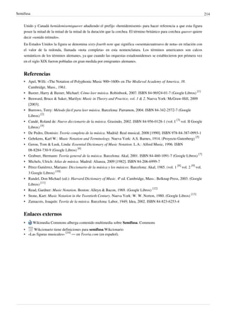 Semifusa 214
Unido y Canadá hemidemisemiquaver añadiendo el prefijo «hemidemisemi» para hacer referencia a que esta figura
posee la mitad de la mitad de la mitad de la duración que la corchea. El término británico para corchea quaver quiere
decir «sonido trémulo».
En Estados Unidos la figura se denomina sixty-fourth note que significa «sesentaicuatroavo de nota» en relación con
el valor de la redonda, llamada «nota completa» en esta nomenclatura. Los términos americanos son calcos
semánticos de los términos alemanes, ya que cuando las orquestas estadounidenses se establecieron por primera vez
en el siglo XIX fueron pobladas en gran medida por emigrantes alemanes.
Referencias
• Apel, Willi: «The Notation of Polyphonic Music 900–1600» en The Medieval Academy of America, 38.
Cambridge, Mass., 1961.
• Baxter, Harry & Baxter, Michael: Cómo leer música. Robinbook, 2007. ISBN 84-96924-01-7 (Google Libros)
[1]
• Benward, Bruce & Saker, Marilyn: Music in Theory and Practice, vol. 1 & 2. Nueva York: McGraw-Hill, 2009
[2003].
• Burrows, Terry: Método fácil para leer música. Barcelona: Parramon, 2004. ISBN 84-342-2572-7 (Google
Libros)
[2]
• Candé, Roland de: Nuevo diccionario de la música. Grasindo, 2002. ISBN 84-956-0128-1 (vol. I
[3]
vol. II Google
Libros)
[4]
• De Pedro, Dionisio: Teoría completa de la música. Madrid: Real musical, 2008 [1990]. ISBN 978-84-387-0993-1
• Gehrkens, Karl W.: Music Notation and Terminology. Nueva York: A.S. Barnes, 1914. (Proyecto Gutenberg)
[5]
• Gerou, Tom & Lusk, Linda: Essential Dictionary of Music Notation. L.A.: Alfred Music, 1996. ISBN
08-8284-730-9 (Google Libros)
[6]
• Grabner, Hermann: Teoría general de la música. Barcelona: Akal, 2001. ISBN 84-460-1091-7 (Google Libros)
[7]
• Michels, Ulrich: Atlas de música. Madrid: Alianza, 2009 [1982]. ISBN 84-206-6999-7
• Pérez Gutiérrez, Mariano: Diccionario de la música y los músicos. Barcelona: Akal, 1985. (vol. 1
[8]
vol. 2
[9]
vol.
3 Google Libros)
[10]
• Randel, Don Michael (ed.): Harvard Dictionary of Music. 4ª ed. Cambridge, Mass.: Belknap Press, 2003. (Google
Libros)
[11]
• Read, Gardner: Music Notation. Boston: Alleyn & Bacon, 1969. (Google Libros)
[12]
• Stone, Kurt: Music Notation in the Twentieth Century. Nueva York: W. W. Norton, 1980. (Google Libros)
[13]
• Zamacois, Joaquín: Teoría de la música. Barcelona: Labor, 1949; Idea, 2002. ISBN 84-823-6253-4
Enlaces externos
• Wikimedia Commons alberga contenido multimedia sobre Semifusa. Commons
• Wikcionario tiene definiciones para semifusa.Wikcionario
• «Las figuras musicales»
[14]
— en Teoria.com (en español).
 