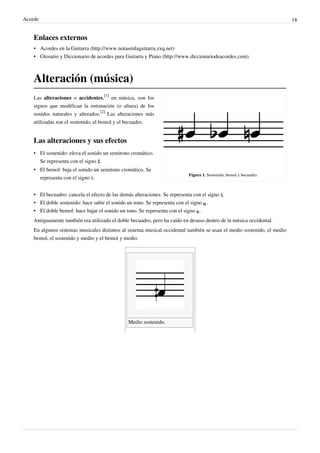 Acorde 18
Enlaces externos
• Acordes en la Guitarra (http://www.notasenlaguitarra.zxq.net)
• Glosario y Diccionario de acordes para Guitarra y Piano (http://www.diccionariodeacordes.com)
Alteración (música)
Figura 1. Sostenido, bemol y becuadro.
Las alteraciones o accidentes,
[1]
en música, son los
signos que modifican la entonación (o altura) de los
sonidos naturales y alterados.
[2]
Las alteraciones más
utilizadas son el sostenido, el bemol y el becuadro.
Las alteraciones y sus efectos
• El sostenido: eleva el sonido un semitono cromático.
Se representa con el signo ♯.
• El bemol: baja el sonido un semitono cromático. Se
representa con el signo ♭.
• El becuadro: cancela el efecto de las demás alteraciones. Se representa con el signo ♮.
• El doble sostenido: hace subir el sonido un tono. Se representa con el signo .
• El doble bemol: hace bajar el sonido un tono. Se representa con el signo .
Antiguamente también era utilizado el doble becuadro, pero ha caído en desuso dentro de la música occidental.
En algunos sistemas musicales distintos al sistema musical occidental también se usan el medio sostenido, el medio
bemol, el sostenido y medio y el bemol y medio.
Medio sostenido.  
 