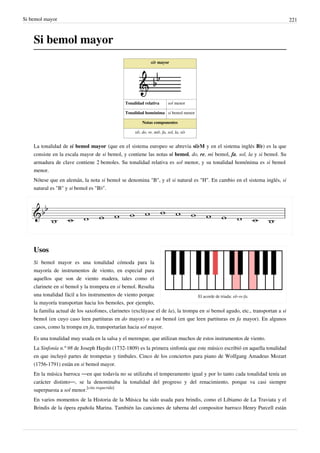 Si bemol mayor 221
Si bemol mayor
si♭ mayor
Tonalidad relativa sol menor
Tonalidad homónima si bemol menor
Notas componentes
si♭, do, re, mi♭, fa, sol, la, si♭
La tonalidad de si bemol mayor (que en el sistema europeo se abrevia si♭M y en el sistema inglés B♭) es la que
consiste en la escala mayor de si bemol, y contiene las notas si bemol, do, re, mi bemol, fa, sol, la y si bemol. Su
armadura de clave contiene 2 bemoles. Su tonalidad relativa es sol menor, y su tonalidad homónima es si bemol
menor.
Nótese que en alemán, la nota si bemol se denomina "B", y el si natural es "H". En cambio en el sistema inglés, si
natural es "B" y si bemol es "B♭".
El acorde de triada: si♭-re-fa.
Usos
Si bemol mayor es una tonalidad cómoda para la
mayoría de instrumentos de viento, en especial para
aquellos que son de viento madera, tales como el
clarinete en si bemol y la trompeta en si bemol. Resulta
una tonalidad fácil a los instrumentos de viento porque
la mayoría transportan hacia los bemoles, por ejemplo,
la familia actual de los saxofones, clarinetes (exclúyase el de la), la trompa en si bemol agudo, etc., transportan a si
bemol (en cuyo caso leen partituras en do mayor) o a mi bemol (en que leen partituras en fa mayor). En algunos
casos, como la trompa en fa, transportarían hacia sol mayor.
Es una tonalidad muy usada en la salsa y el merengue, que utilizan muchos de estos instrumentos de viento.
La Sinfonía n.º 98 de Joseph Haydn (1732-1809) es la primera sinfonía que este músico escribió en aquella tonalidad
en que incluyó partes de trompetas y timbales. Cinco de los conciertos para piano de Wolfgang Amadeus Mozart
(1756-1791) están en si bemol mayor.
En la música barroca ―en que todavía no se utilizaba el temperamento igual y por lo tanto cada tonalidad tenía un
carácter distinto―, se la denominaba la tonalidad del progreso y del renacimiento, porque va casi siempre
superpuesta a sol menor.
[cita requerida]
En varios momentos de la Historia de la Música ha sido usada para brindis, como el Libiamo de La Traviata y el
Brindis de la ópera epañola Marina. También las canciones de taberna del compositor barroco Henry Purcell están
 