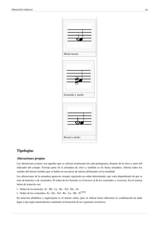 Alteración (música) 19
Medio bemol.  
Sostenido y medio.  
Bemol y medio.  
Tipologías
Alteraciones propias
Las alteraciones propias son aquellas que se colocan al principio de cada pentagrama, después de la clave y antes del
indicador del compás. Forman parte de la armadura de clave y también se les llama armadura. Alteran todos los
sonidos del mismo nombre que se hallan en una pieza de música definiendo así la tonalidad.
Las alteraciones de la armadura aparecen siempre siguiendo un orden determinado, que varía dependiendo de que se
trate de bemoles o de sostenidos. El orden de los bemoles es el inverso al de los sostenidos y viceversa. En el sistema
latino de notación son:
•• Orden de los bemoles: Si - Mi - La - Re - Sol - Do - Fa
• Orden de los sostenidos: Fa - Do - Sol - Re - La - Mi - Si
[3][4]
En notación alfabética o anglosajona es el mismo orden, pero al utilizar letras diferentes la combinación ha dado
lugar a una regla mnemotécnica mediante la formación de los siguientes acrósticos:
 