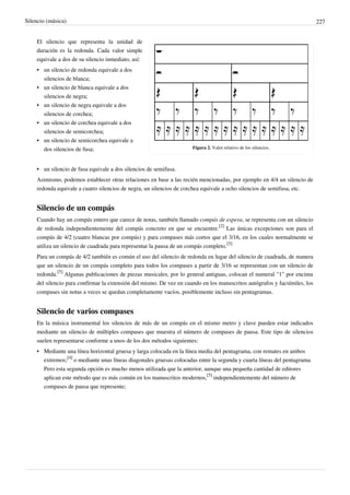 Silencio (música) 227
Figura 2. Valor relativo de los silencios.
El silencio que representa la unidad de
duración es la redonda. Cada valor simple
equivale a dos de su silencio inmediato, así:
•• un silencio de redonda equivale a dos
silencios de blanca;
•• un silencio de blanca equivale a dos
silencios de negra;
•• un silencio de negra equivale a dos
silencios de corchea;
•• un silencio de corchea equivale a dos
silencios de semicorchea;
•• un silencio de semicorchea equivale a
dos silencios de fusa;
•• un silencio de fusa equivale a dos silencios de semifusa.
Asimismo, podemos establecer otras relaciones en base a las recién mencionadas, por ejemplo en 4/4 un silencio de
redonda equivale a cuatro silencios de negra, un silencios de corchea equivale a ocho silencios de semifusa, etc.
Silencio de un compás
Cuando hay un compás entero que carece de notas, también llamado compás de espera, se representa con un silencio
de redonda independientemente del compás concreto en que se encuentre.
[2]
Las únicas excepciones son para el
compás de 4/2 (cuatro blancas por compás) y para compases más cortos que el 3/16, en los cuales normalmente se
utiliza un silencio de cuadrada para representar la pausa de un compás completo.
[5]
Para un compás de 4/2 también es común el uso del silencio de redonda en lugar del silencio de cuadrada, de manera
que un silencio de un compás completo para todos los compases a partir de 3/16 se representan con un silencio de
redonda.
[5]
Algunas publicaciones de piezas musicales, por lo general antiguas, colocan el numeral "1" por encima
del silencio para confirmar la extensión del mismo. De vez en cuando en los manuscritos autógrafos y facsímiles, los
compases sin notas a veces se quedan completamente vacíos, posiblemente incluso sin pentagramas.
Silencio de varios compases
En la música instrumental los silencios de más de un compás en el mismo metro y clave pueden estar indicados
mediante un silencio de múltiples compases que muestra el número de compases de pausa. Este tipo de silencios
suelen representarse conforme a unos de los dos métodos siguientes:
• Mediante una línea horizontal gruesa y larga colocada en la línea media del pentagrama, con remates en ambos
extremos;
[4]
o mediante unas líneas diagonales gruesas colocadas entre la segunda y cuarta líneas del pentagrama.
Pero esta segunda opción es mucho menos utilizada que la anterior, aunque una pequeña cantidad de editores
aplican este método que es más común en los manuscritos modernos,
[5]
independientemente del número de
compases de pausa que represente;
 