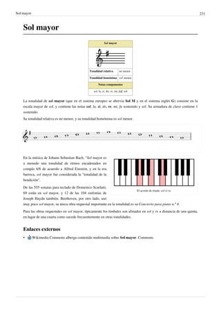 Sol mayor 231
Sol mayor
Sol mayor
Tonalidad relativa mi menor
Tonalidad homónima sol' menor
Notas componentes
sol, la, si, do, re, mi, fa♯, sol
La tonalidad de sol mayor (que en el sistema europeo se abrevia Sol M y en el sistema inglés G) consiste en la
escala mayor de sol, y contiene las notas sol, la, si, do, re, mi, fa sostenido y sol. Su armadura de clave contiene 1
sostenido.
Su tonalidad relativa es mi menor, y su tonalidad homónima es sol menor.
El acorde de triada: sol-si-re.
En la música de Johann Sebastian Bach, "Sol mayor es
a menudo una tonalidad de ritmos encadenados en
compás 6/8 de acuerdo a Alfred Einstein, y en la era
barroca, sol mayor fue considerada la "tonalidad de la
bendición".
De las 555 sonatas para teclado de Domenico Scarlatti,
69 están en sol mayor, y 12 de las 104 sinfonías de
Joseph Haydn también. Beethoven, por otro lado, usó
muy poco sol mayor, su única obra orquestal importante en la tonalidad es su Concierto para piano n.º 4.
Para las obras orquestales en sol mayor, típicamente los timbales son afinados en sol y re a distancia de una quinta,
en lugar de una cuarta como sucede frecuentemente en otras tonalidades.
Enlaces externos
• Wikimedia Commons alberga contenido multimedia sobre Sol mayor. Commons
 