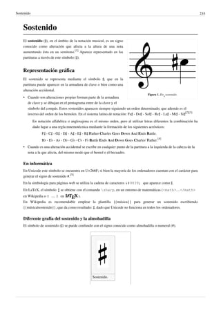 Sostenido 235
Sostenido
Figura 1. Do
4
sostenido.
El sostenido (♯), en el ámbito de la notación musical, es un signo
conocido como alteración que afecta a la altura de una nota
aumentando ésta en un semitono.
[1]
Aparece representado en las
partituras a través de este símbolo (♯).
Representación gráfica
El sostenido se representa mediante el símbolo ♯, que en la
partitura puede aparecer en la armadura de clave o bien como una
alteración accidental.
• Cuando son alteraciones propias forman parte de la armadura
de clave y se dibujan en el pentagrama entre de la clave y el
símbolo del compás. Estos sostenidos aparecen siempre siguiendo un orden determinado, que además es el
inverso del orden de los bemoles. En el sistema latino de notación: Fa♯ - Do♯ - Sol♯ - Re♯ - La♯ - Mi♯ - Si♯
[2][3]
En notación alfabética o anglosajona es el mismo orden, pero al utilizar letras diferentes la combinación ha
dado lugar a una regla mnemotécnica mediante la formación de los siguientes acrósticos:
F♯ - C♯ - G♯ - D♯ - A♯ - E♯ - B♯ Father Charles Goes Down And Ends Battle.
B♭ - E♭ - A♭ - D♭ - G♭ - C♭ - F♭ Battle Ends And Down Goes Charles' Father.
[4]
• Cuando es una alteración accidental se escribe en cualquier punto de la partitura a la izquierda de la cabeza de la
nota a la que afecta, del mismo modo que el bemol o el becuadro.
En informática
En Unicode este símbolo se encuentra en U+266F; si bien la mayoría de los ordenadores cuentan con el carácter para
generar el signo de sostenido #.
[5]
En la simbología para páginas web se utiliza la cadena de caracteres ♯ que aparece como ♯.
En LaTeX, el símbolo se obtiene con el comando sharp, en un entorno de matemáticas (<math>…</math>
en Wikipedia o $ … $ en ).
En Wikipedia es recomendable emplear la plantilla {{música}} para generar un sostenido escribiendo
{{música|sostenido}}, que da como resultado: ♯, dado que Unicode no funciona en todos los ordenadores.
Diferente grafía del sostenido y la almohadilla
El símbolo de sostenido (♯) se puede confundir con el signo conocido como almohadilla o numeral (#).
Sostenido.  
 