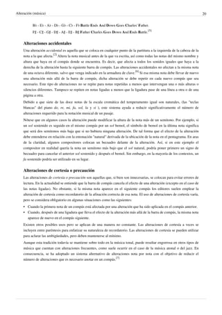 Alteración (música) 20
B♭ - E♭ - A♭ - D♭ - G♭ - C♭ - F♭ Battle Ends And Down Goes Charles' Father.
F♯ - C♯ - G♯ - D♯ - A♯ - E♯ - B♯ Father Charles Goes Down And Ends Battle.
[5]
Alteraciones accidentales
Una alteración accidental es aquella que se coloca en cualquier punto de la partitura a la izquierda de la cabeza de la
nota a la que afecta.
[2]
Altera la nota musical antes de la que va escrita, así como todas las notas del mismo nombre y
altura que haya en el compás donde se encuentra. Es decir, que afecta a todos los sonidos iguales que haya a la
derecha de la alteración hasta la siguiente barra de compás. Las alteraciones accidentales no afectan a la misma nota
de una octava diferente, salvo que venga indicado en la armadura de clave.
[6]
Si esa misma nota debe llevar de nuevo
una alteración más allá de la barra de compás, dicha alteración se debe repetir en cada nuevo compás que sea
necesario. Este tipo de alteraciones no se repite para notas repetidas a menos que intervengan una o más alturas o
silencios diferentes. Tampoco se repiten en notas ligadas a menos que la ligadura pase de una línea a otra o de una
página a otra.
Debido a que siete de las doce notas de la escala cromática del temperamento igual son naturales, (las "teclas
blancas" del piano do, re, mi, fa, sol, la y si ), este sistema ayuda a reducir significativamente el número de
alteraciones requerido para la notación musical de un pasaje.
Nótese que en algunos casos la alteración puede modificar la altura de la nota más de un semitono. Por ejemplo, si
un sol sostenido es seguido en el mismo compás por un sol bemol, el símbolo de bemol en la última nota significa
que será dos semitonos más baja que si no hubiera ninguna alteración. De tal forma que el efecto de la alteración
debe entenderse en relación con la entonación "natural" derivada de la ubicación de la nota en el pentagrama. En aras
de la claridad, algunos compositores colocan un becuadro delante de la alteración. Así, si en este ejemplo el
compositor en realidad quería la nota un semitono más bajo que el sol natural, podría poner primero un signo de
becuadro para cancelar el anterior sol sostenido y después el bemol. Sin embargo, en la mayoría de los contextos, un
fa sostenido podría ser utilizado en su lugar.
Alteraciones de cortesía o precaución
Las alteraciones de cortesía o precaución son aquellas que, si bien son innecesarias, se colocan para evitar errores de
lectura. En la actualidad se entiende que la barra de compás cancela el efecto de una alteración (excepto en el caso de
las notas ligadas). No obstante, si la misma nota aparece en el siguiente compás los editores suelen emplear la
alteración de cortesía como recordatorio de la afinación correcta de esa nota. El uso de alteraciones de cortesía varía,
pero se considera obligatorio en algunas situaciones como las siguientes:
• Cuando la primera nota de un compás está afectada por una alteración que ha sido aplicada en el compás anterior.
•• Cuando, después de una ligadura que lleva el efecto de la alteración más allá de la barra de compás, la misma nota
aparece de nuevo en el compás siguiente.
Existen otros posibles usos pero se aplican de una manera no constante. Las alteraciones de cortesía a veces se
incluyen entre paréntesis para enfatizar su naturaleza de recordatorio. Las alteraciones de cortesía se pueden utilizar
para aclarar las ambigüedades, pero deben mantenerse al mínimo.
Aunque esta tradición todavía se mantiene sobre todo en la música tonal, puede resultar engorrosa en otros tipos de
música que cuentan con alteraciones frecuentes, como suele ocurrir en el caso de la música atonal o del jazz. En
consecuencia, se ha adoptado un sistema alternativo de alteraciones nota por nota con el objetivo de reducir el
número de alteraciones que es necesario anotar en un compás.
[7]
 