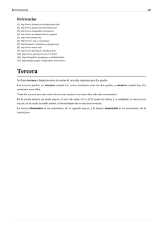 Teoría musical 245
Referencias
[1] http://www.dolmetsch.com/theoryintro.htm
[2] http://www.pianored.com/teoriamusical/
[3] http://www.elsaposabio.com/musica/
[4] http://www.societymusictheory.org/mto/
[5] http://musictheory.net/
[6] http://www3.oup.co.uk/roymus/
[7] http://tonalsoft.com/enc/encyclopedia.aspx
[8] http://www.teoria.com/
[9] http://www.greenwych.ca/natbasis.htm
[10] http://www.greenwych.ca/cycl-5-2.htm
[11] http://ninagilbert.googlepages.com/British.html
[12] http://groups.google.com/group/rec.music.theory
Tercera
Se llama tercera al intervalo entre dos notas de la escala separadas por dos grados.
Las terceras pueden ser mayores cuando hay cuatro semitonos entre los dos grados, y menores cuando hay tres
semitonos entre ellos.
Tanto las terceras mayores como las terceras menores son intervalos más bien consonantes.
En la escala musical en modo mayor, el intervalo entre el I y el III grado (la tónica y la mediante) es una tercera
mayor; en la escala en modo menor, el mismo intervalo es una tercera menor.
La tercera disminuida es un enarmónico de la segunda mayor, y la tercera aumentada es un enarmónico de la
cuarta justa.
 
