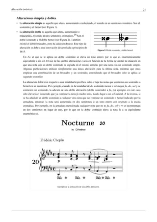 Alteración (música) 21
Alteraciones simples y dobles
• La alteración simple es aquella que altera, aumentando o reduciendo, el sonido en un semitono cromático. Son el
sostenido y el bemol (ver Figura 1).
Figura 2. Doble sostenido y doble bemol.
• La alteración doble es aquella que altera, aumentando o
reduciendo, el sonido en dos semitonos cromáticos.
[8]
Son el
doble sostenido y el doble bemol (ver Figura 2). También
existió el doble becuadro, pero ha caído en desuso. Este tipo de
alteración se debe a una innovación desarrollada a principios de
1615.
Un Fa al que se le aplica un doble sostenido se eleva un tono entero por lo que es enarmónicamente
equivalente a un sol. El uso de las dobles alteraciones varía en función de la forma de anotar la situación en
que una nota con un doble sostenido es seguida en el mismo compás por una nota con un sostenido simple.
Algunas publicaciones utilizan simplemente una única alteración para la última nota, mientras que otras
emplean una combinación de un becuadro y un sostenido, entendiendo que el becuadro sólo se aplica al
segundo sostenido.
La alteración doble con respecto a una tonalidad específica, sube o baja las notas que contienen un sostenido o
bemol en un semitono. Por ejemplo, cuando en la tonalidad de do sostenido menor o mi mayor fa, do, sol y re
contienen un sostenido, la adición de una doble alteración (doble sostenido) a fa, por ejemplo, en este caso
sólo elevaría el sostenido que ya contiene la nota fa medio tono, dando lugar a un sol natural. A la inversa, si
se ha añadido un doble sostenido a cualquier otra nota que no contiene un sostenido o bemol indicado por la
armadura, entonces la nota será aumentada en dos semitonos o un tono entero con respecto a la escala
cromática. Por ejemplo, en la armadura mencionada cualquier nota que no es fa, do, sol y re se incrementará
en dos semitonos en lugar de uno, por lo que un la doble sostenido eleva la nota la a su equivalente
enarmónico si.
Ejemplo de la utilización de una doble alteración.
 