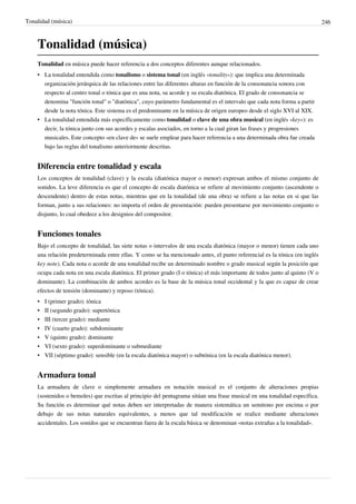 Tonalidad (música) 246
Tonalidad (música)
Tonalidad en música puede hacer referencia a dos conceptos diferentes aunque relacionados.
• La tonalidad entendida como tonalismo o sistema tonal (en inglés «tonality»): que implica una determinada
organización jerárquica de las relaciones entre las diferentes alturas en función de la consonancia sonora con
respecto al centro tonal o tónica que es una nota, su acorde y su escala diatónica. El grado de consonancia se
denomina "función tonal" o "diatónica", cuyo parámetro fundamental es el intervalo que cada nota forma a partir
desde la nota tónica. Este sistema es el predominante en la música de origen europeo desde el siglo XVI al XIX.
• La tonalidad entendida más específicamente como tonalidad o clave de una obra musical (en inglés «key»): es
decir, la tónica junto con sus acordes y escalas asociados, en torno a la cual giran las frases y progresiones
musicales. Este concepto «en clave de» se suele emplear para hacer referencia a una determinada obra fue creada
bajo las reglas del tonalismo anteriormente descritas.
Diferencia entre tonalidad y escala
Los conceptos de tonalidad (clave) y la escala (diatónica mayor o menor) expresan ambos el mismo conjunto de
sonidos. La leve diferencia es que el concepto de escala diatónica se refiere al movimiento conjunto (ascendente o
descendente) dentro de estas notas, mientras que en la tonalidad (de una obra) se refiere a las notas en si que las
forman, junto a sus relaciones: no importa el orden de presentación: pueden presentarse por movimiento conjunto o
disjunto, lo cual obedece a los designios del compositor.
Funciones tonales
Bajo el concepto de tonalidad, las siete notas o intervalos de una escala diatónica (mayor o menor) tienen cada uno
una relación predeterminada entre ellas. Y como se ha mencionado antes, el punto referencial es la tónica (en inglés
key note). Cada nota o acorde de una tonalidad recibe un determinado nombre o grado musical según la posición que
ocupa cada nota en una escala diatónica. El primer grado (I o tónica) el más importante de todos junto al quinto (V o
dominante). La combinación de ambos acordes es la base de la música tonal occidental y la que es capaz de crear
efectos de tensión (dominante) y reposo (tónica).
• I (primer grado): tónica
• II (segundo grado): supertónica
• III (tercer grado): mediante
• IV (cuarto grado): subdominante
• V (quinto grado): dominante
• VI (sexto grado): superdominante o submediante
• VII (séptimo grado): sensible (en la escala diatónica mayor) o subtónica (en la escala diatónica menor).
Armadura tonal
La armadura de clave o simplemente armadura en notación musical es el conjunto de alteraciones propias
(sostenidos o bemoles) que escritas al principio del pentagrama sitúan una frase musical en una tonalidad específica.
Su función es determinar qué notas deben ser interpretadas de manera sistemática un semitono por encima o por
debajo de sus notas naturales equivalentes, a menos que tal modificación se realice mediante alteraciones
accidentales. Los sonidos que se encuentran fuera de la escala básica se denominan «notas extrañas a la tonalidad».
 