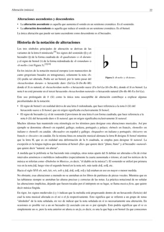 Alteración (música) 22
Alteraciones ascendentes y descendentes
• La alteración ascendente es aquella que aumenta el sonido en un semitono cromático. Es el sostenido.
• La alteración descendente es aquella que reduce el sonido en un semitono cromático. Es el bemol.
La única alteración que puede ser tanto ascendente como descendente es el becuadro.
Historia de la notación de alteraciones
Figura 3. «B molle» y «B durum».
Los tres símbolos principales de alteración se derivan de las
variantes de la letra b minúscula:
[9]
los signos del sostenido (♯) y el
becuadro (♮) de la forma cuadrada de «b quadratum» o «b durum»
y el signo de bemol (♭) de la forma redondeada de «b rotundum» o
«b molle» (ver Figura 3).
[2][10]
En los inicios de la notación musical europea (con manuscritos de
canto gregoriano basados en tetragramas), solamente la nota «b»
(Si) podía ser alterada. Podía ser un bemol, por lo tanto pasar del
«hexachordum durum» o hexacordo duro (Sol-La-Si-Do-Re-Mi)
donde el Si es natural, al «hexachordum molle» o hexacordo suave (Fa-Sol-La-Si♭-Do-Re), donde el Si es bemol. La
nota b no está presente en el tercer hexacordo «hexachordum naturale» o hexacordo natural (Do-Re-Mi-Fa-Sol-La).
Este uso prolongado de b (Si) como la única nota susceptible de alteración contribuye a explicar algunas
peculiaridades de la notación:
• El signo de bemol ♭ en realidad deriva de una letra b redondeada, que hace referencia a la nota b (Si) del
hexacordo suave o Si bemol, que en origen significaba exclusivamente Si bemol;
• El signo de becuadro ♮ y el de sostenido ♯ provienen de una letra b con forma cuadrada, que hace referencia a la
nota b (Si) del hexacordo duro o Si natural, que en origen significaba exclusivamente Si natural.
Muchos idiomas han mantenido esta etimología en los términos para designar esta alteraciones musicales. Así por
ejemplo se denomina «Bemol» en español, gallego, euskera, portugués y polaco; «bémol» en francés, «bemolle» en
italiano o «bemoll» en catalán. «Becuadro» en español y gallego; «bequadro» en italiano y portugués; «bécarre» en
francés o «becaire» en catalán. En la misma línea en notación musical alemana la letra B designa Si bemol mientras
que la letra H, que es en realidad una deformación de la b cuadrada, se emplea para designar Si natural. La
excepción es la lengua inglesa que denomina al bemol «flat» que quiere decir "plano, llano" y al becuadro «natural»
que quiere decir "natural, sin alterar".
A medida que la polifonía se fue haciendo más compleja, otras notas aparte del Si debían ser alteradas a fin de evitar
intervalos armónicos o melódicos indeseables (especialmente la cuarta aumentada o tritono, al cual los teóricos de la
música se referían como «Diabolus in Musica», es decir, "el diablo en la música"). El sostenido se utilizó por primera
vez en la nota fa♯, luego vino el segundo bemol en la nota mi♭, más tarde do♯, sol♯, etc.
Hacia el siglo XVI si♭, mi♭, la♭, re♭, sol♭ y fa♯, do♯, sol♯, re♯ y la♯ estaban en uso en mayor o menor medida.
No obstante, esas alteraciones a menudo no se anotaban en los libros de partituras de piezas vocales. Mientras que en
las tablaturas siempre se anotaban las alturas precisas y correctas de las notas. La práctica notacional de no señalar
las alteraciones implícitas, dejando que fuesen tocadas por el intérprete en su lugar, se llama musica ficta, que quiere
decir música fingida.
En rigor, los signos medievales ♮ y ♭ indican que la melodía está progresando dentro de un hexacordo (ficticio) del
cual la nota musical afectada es el mi o el fa respectivamente. Esto significa que se refieren a un grupo de notas
"alrededor" de la nota señalada, en vez de indicar que la nota señalada en sí es necesariamente una alteración. En
ocasiones es posible ver a un mi becuadro (♮) asociado con un re por ejemplo. Esto podría significar que el re es
simplemente un re, pero la nota anterior mi ahora es un fa, es decir, es una la que baja a mi bemol (la que conocemos
 