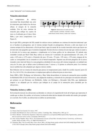 Alteración (música) 23
como "alteración" en el sistema actual).
Notación microtonal
Figura 4. Alteraciones de cuartos de tono:
medio-sostenido, sostenido, sostenido y medio;
medio-bemol, bemol, bemol y medio (dos variantes).
Los compositores de música
microtonal han desarrollado una serie
de notaciones para indicar las diversas
alturas al margen de la notación
estándar. Uno de estos sistemas de
notación para reflejar los cuartos de
tono es el utilizado por el checo Alois
Hába y por otros compositores (ver
Figura 4).
En el siglo XIX y principios del XX cuando los músicos turcos cambiaron sus sistemas de notación tradicional -que
no se basaban en pentagramas- por el sistema europeo basado en pentagramas, llevaron a cabo una mejor en el
sistema europeo de las alteraciones a fin de que fuese capaz de anotar de las escalas musicales turcas que hacen uso
de intervalos más pequeños que el semitono temperado. Existen diversos sistemas de este tipo que varían en cuanto a
la división de la octava que proponen o simplemente en la forma gráfica de las alteraciones. El método más
extendido (creado por Rauf Yekta Bey) utiliza un sistema de 4 sostenidos (de aproximadamente +25 cents, +75
cents, +125 cents y +175 cents) y 4 bemoles (de unos -25 cents, -75 cents, -125 cents y -175 cents), ninguno de los
cuales se corresponden con el sostenido ni con el bemol temperados. Suponen una división pitagórica de la octava
tomando como intervalo básico la coma pitagórica (alrededor de una octava del sistema temperado, en realidad más
cerca de 24 cents, que se define como la diferencia entre 7 octavas y 12 quintas en afinación justa). Los sistemas
turcos también han sido adoptados por algunos músicos árabes.
Ben Johnston creó un sistema de notación para piezas en temperamento justo, donde los acordes mayores justos de
Do, Fa y Sol (4:5:6) y las alteraciones se emplean para aplicar la afinación justa en otros tonos.
Entre 2000 y 2003, Wolfgang von Schweinitz y Marc Sabat desarrollaron el sistema de entonación justa extendida
de Helmholtz-Ellis JI (Just Intonation), una adaptación moderna y extensión de los principios de notación utilizados
por primera vez por Hermann von Helmholtz, Arthur von Oettingen y Alexander John Ellis, que rápidamente
empezó a ser adoptado por los músicos que trabajan en el campo de la entonación justa extendida por las
alteraciones.
Notación, lectura y solfeo
En la notación musical, las alteraciones accidentales se colocan a la izquierda del óvalo de la figura que representa el
sonido que se altera. En cambio, en la lectura, la alteración debe decirse después del nombre del sonido, por ejemplo:
do sostenido. En el solfeo, las alteraciones no deben ser pronunciadas.
Referencias
Notas
[1] Onnen, Frank: Enciclopedia de la música, 1967.
[2] Randel, Don Michael (ed.): Harvard Dictionary of Music. Cambridge, Mass.: Belknap Press, 2003, pp. 4-5.
[3] Bower, Michael: «All about Key Signatures» (http://www.empire.k12.ca.us/capistrano/Mike/capmusic/Key Signatures/key_signatures.
htm) en Capistrano School website, (consultado el 08-05-2012).
[4] Jones, George Thaddeus: Music Theory: The Fundamental Concepts of Tonal Music Including Notation, Terminology, and Harmony.
Londres: Barnes & Noble, 1974, p. 35. ISBN 978-0-06-40137-4
[5] Schonbrun, Marc: The Everything Music Theory Book, 2005, p. 68 (http://books.google.es/books?id=CisNXvoInPgC&pg=PA68). ISBN
15-933-7652-9 (Google Libros) (http://books.google.es/books?id=CisNXvoInPgC)
 