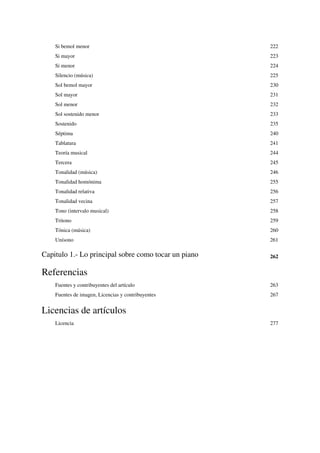 Si bemol menor 222
Si mayor 223
Si menor 224
Silencio (música) 225
Sol bemol mayor 230
Sol mayor 231
Sol menor 232
Sol sostenido menor 233
Sostenido 235
Séptima 240
Tablatura 241
Teoría musical 244
Tercera 245
Tonalidad (música) 246
Tonalidad homónima 255
Tonalidad relativa 256
Tonalidad vecina 257
Tono (intervalo musical) 258
Tritono 259
Tónica (música) 260
Unísono 261
Capitulo 1.- Lo principal sobre como tocar un piano 262
Referencias
Fuentes y contribuyentes del artículo 263
Fuentes de imagen, Licencias y contribuyentes 267
Licencias de artículos
Licencia 277
 