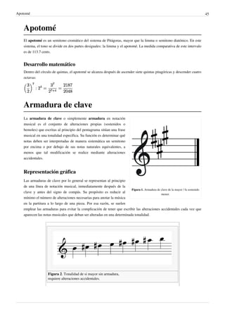 Apotomé 45
Apotomé
El apotomé es un semitono cromático del sistema de Pitágoras, mayor que la limma o semitono diatónico. En este
sistema, el tono se divide en dos partes desiguales: la limma y el apotomé. La medida comparativa de este intervalo
es de 113.7 cents.
Desarrollo matemático
Dentro del círculo de quintas, el apotomé se alcanza después de ascender siete quintas pitagóricas y descender cuatro
octavas:
Armadura de clave
Figura 1. Armadura de clave de la mayor / fa sostenido
menor.
La armadura de clave o simplemente armadura en notación
musical es el conjunto de alteraciones propias (sostenidos o
bemoles) que escritas al principio del pentagrama sitúan una frase
musical en una tonalidad específica. Su función es determinar qué
notas deben ser interpretadas de manera sistemática un semitono
por encima o por debajo de sus notas naturales equivalentes, a
menos que tal modificación se realice mediante alteraciones
accidentales.
Representación gráfica
Las armaduras de clave por lo general se representan al principio
de una línea de notación musical, inmediatamente después de la
clave y antes del signo de compás. Su propósito es reducir al
mínimo el número de alteraciones necesarias para anotar la música
en la partitura a lo largo de una pieza. Por esa razón, se suelen
emplear las armaduras para evitar la complicación de tener que escribir las alteraciones accidentales cada vez que
aparecen las notas musicales que deban ser alteradas en una determinada tonalidad.
Figura 2. Tonalidad de si mayor sin armadura,
requiere alteraciones accidentales.
 